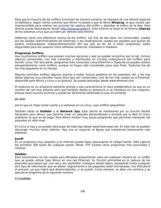 Para que la mayoría de los sniffers funcionen de manera correcta, se requiere de una librería especial
(o biblioteca, según ciertos autores) que Winxx no posee y que se llama Winpcap, la que resulta casi
imprescindible para realizar las acciones de captura del sniffer y absorber el tráfico de la Red. Esta
librería puede descargarse desde http://winpcap.polito.it. Este archivo se basa en la librería Libpcap
de los sistemas Linux que ya traen por defecto esta librería.

Debemos hacer una diferencia acerca de los sniffers. Los hay de dos tipos: los comerciales, usados
por los SysOps (administradores de sistemas); y los Underground, usados por aquellos que gustan de
asaltar computadoras. Independientemente del uso que se les dé a estos programas, están
disponibles para los usuarios como software comercial, shareware o freeware.

Programas Sniffers
Hay muchisimos sniffers que poseen muchas opciones y que se pueden encontrar por la red, incluso
algunos comerciales. Los más conocidos y distribuidos en circulos underground son sniffers para
SunOS, Linux. Por otra parte, programas bien conocidos como Etherfind o Tcpdump se pueden utilizar
estupendamente como sniffers, aunque no hayan sido concebidos para esos fines. Tcpdump fue de
los más populares en su tiempo

Algunos permiten sniffear algunos puertos o todos, buscar palabras en los paquetes, etc y los hay
desde algunos muy sencillos hasta otros que son comerciales. Uno de los más usados es el Ethereal,
disponible para Winxx y Linux y es gratuito. Se puede descargar desde www.ethereal.com.

El tcpdump es un programa bastante grande y esa característica lo hace problemático ya que es un
monitor de red muy potente pero que tambien delata su presencia si se introduce en una máquina,
porque tiene muchos archivos y puede ser fácilmente detectado al usar el comando

ps -axw

por lo que es mejor evitar usarlo y si estamos en un Linux, usar sniffers pequeñitos.

También están el Gobbler y el Network Spy. Este último es interesante por su función Packet
Generator para Winxx, que permite crear un paquete personalizado y enviarlo por la Red. El único
problema es que es de paga. Para Winxx existen muy pocos programas que permitan manipular los
paquetes en este nivel.

En Linux si hay y se pueden descargar de todo tipo desde www.freshmeat.net. En este site se pueden
descargar muchas otras utilerías. Hay una en especial, el Ngrep que trataremos brevemente más
adelante.

Esniff
Es un programa muy pequeño y en Internet puede hasta descargarse el código fuente. Sólo captura
los primeros 300 bytes de cualquier sesión Telnet, FTP. Existen otros programas más avanzados y
mejores.

Gobbler
Esta herramienta no fue creada para Windows propiamente, pero de cualquier manera es un sniffer
que se puede utilizar bajo Winxx en una red Ethernet. Su función primordial es la captura de los
paquetes que pasan por una red y así, posibilitar conseguir desde logins, passwords hasta cualquier
otro tipo de información que se desee. Lógicamente si los paquetes están encriptados, nos dificultará
el proceso, ya que habrá que desencriptarlos, si se puede. Como siempre, se abre una ventana y se
ejecuta el programa de la siguiente manera:

C:>gobbler



                                                  108
 
