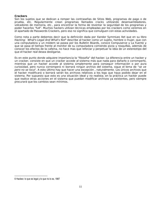 Crackers
Son los sujetos que se dedican a romper las contraseñas de Sitios Web, programas de pago o de
prueba, etc. Regularmente crean programas llamados cracks utilizando desensambladores,
volcadores de memoria, etc., para encontrar la forma de reventar la seguridad de los programas y
poder hacerlos “full”. Muchos hackers utilizan técnicas empleadas por los crackers como veremos en
el apartado de Passwords Crackers, pero eso no significa que comulguen con estas actividades.

Como nota a parte debemos decir que la definición dada por Xandor SymmLeo Xet que en su libro
Hacking: What's Legal And What's Not6 describe al hacker como un sujeto, hombre o mujer, que con
una computadora y un módem se pasea por los Bulletin Boards, conoce Compuserve y La Fuente y
que se pasa el tiempo frente al monitor de su computadora comiendo pizza y rosquillas, además de
conocer los efectos de la cafeína, no hace mas que reforzar y perpetuar la idea de un estereotipo del
que el hacker real desea desligarse.

Es en este punto donde adquiere importancia la "filosofía" del hacker. La diferencia entre un hacker y
un cracker, consiste en que un cracker accede al sistema más que nada para dañarlo o corromperlo,
mientras que un hacker accede al sistema simplemente para conseguir información o por pura
curiosidad, pero nunca corromperá ni borrará ningún archivo del sistema, sigue el lema de "se ve
pero no se toca". A esto último hay que hacer una excepción , naturalmente. Los únicos archivos que
el hacker modificará o borrará serán los archivos relativos a los logs que haya podido dejar en el
sistema. Por supuesto que esto es una situación ideal y no realista; en la práctica un hacker puede
que realice otras acciones en el sistema que puedan modificar archivos ya existentes, pero siempre
procurará que los cambios sean mínimos.




6 Hackeo: lo que es legal y lo que no lo es. 1987


                                                    11
 