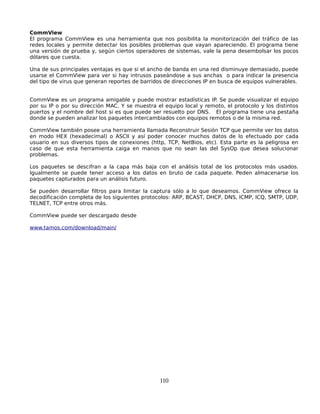 CommView
El programa CommView es una herramienta que nos posibilita la monitorización del tráfico de las
redes locales y permite detectar los posibles problemas que vayan apareciendo. El programa tiene
una versión de prueba y, según ciertos operadores de sistemas, vale la pena desembolsar los pocos
dólares que cuesta.

Una de sus principales ventajas es que si el ancho de banda en una red disminuye demasiado, puede
usarse el CommView para ver si hay intrusos paseándose a sus anchas o para indicar la presencia
del tipo de virus que generan reportes de barridos de direcciones IP en busca de equipos vulnerables.


CommView es un programa amigable y puede mostrar estadísticas IP. Se puede visualizar el equipo
por su IP o por su dirección MAC. Y se muestra el equipo local y remoto, el protocolo y los distintos
puertos y el nombre del host si es que puede ser resuelto por DNS. El programa tiene una pestaña
donde se pueden analizar los paquetes intercambiados con equipos remotos o de la misma red.

CommView también posee una herramienta llamada Reconstruir Sesión TCP que permite ver los datos
en modo HEX (hexadecimal) o ASCII y así poder conocer muchos datos de lo efectuado por cada
usuario en sus diversos tipos de conexiones (http, TCP, NetBios, etc). Esta parte es la peligrosa en
caso de que esta herramienta caiga en manos que no sean las del SysOp que desea solucionar
problemas.

Los paquetes se descifran a la capa más baja con el análisis total de los protocolos más usados.
Igualmente se puede tener acceso a los datos en bruto de cada paquete. Peden almacenarse los
paquetes capturados para un análisis futuro.

Se pueden desarrollar filtros para limitar la captura sólo a lo que deseamos. CommView ofrece la
decodificación completa de los siguientes protocolos: ARP, BCAST, DHCP, DNS, ICMP, ICQ, SMTP, UDP,
TELNET, TCP entre otros más.

CommView puede ser descargado desde

www.tamos.com/download/main/




                                                110
 
