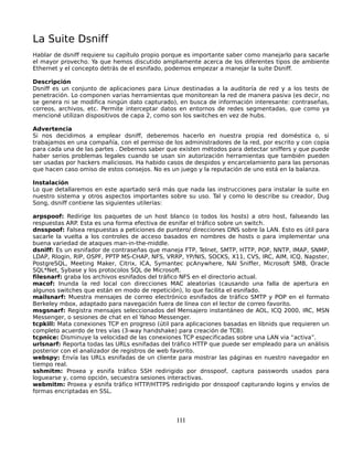 La Suite Dsniff
Hablar de dsniff requiere su capítulo propio porque es importante saber como manejarlo para sacarle
el mayor provecho. Ya que hemos discutido ampliamente acerca de los diferentes tipos de ambiente
Ethernet y el concepto detrás de el esnifado, podemos empezar a manejar la suite Dsniff.

Descripción
Dsniff es un conjunto de aplicaciones para Linux destinadas a la auditoría de red y a los tests de
penetración. Lo componen varias herramientas que monitorean la red de manera pasiva (es decir, no
se genera ni se modifica ningún dato capturado), en busca de información interesante: contraseñas,
correos, archivos, etc. Permite interceptar datos en entornos de redes segmentadas, que como ya
mencioné utilizan dispositivos de capa 2, como son los switches en vez de hubs.

Advertencia
Si nos decidimos a emplear dsniff, deberemos hacerlo en nuestra propia red doméstica o, si
trabajamos en una compañía, con el permiso de los administradores de la red, por escrito y con copia
para cada una de las partes . Debemos saber que existen métodos para detectar sniffers y que puede
haber serios problemas legales cuando se usan sin autorización herramientas que también pueden
ser usadas por hackers maliciosos. Ha habido casos de despidos y encarcelamiento para las personas
que hacen caso omiso de estos consejos. No es un juego y la reputación de uno está en la balanza.

Instalación
Lo que detallaremos en este apartado será más que nada las instrucciones para instalar la suite en
nuestro sistema y otros aspectos importantes sobre su uso. Tal y como lo describe su creador, Dug
Song, dsniff contiene las siguientes utilerías:

arpspoof: Redirige los paquetes de un host blanco (o todos los hosts) a otro host, falseando las
respuestas ARP. Esta es una forma efectiva de esnifar el tráfico sobre un switch.
dnsspoof: Falsea respuestas a peticiones de puntero/ direcciones DNS sobre la LAN. Esto es útil para
sacarle la vuelta a los controles de acceso basados en nombres de hosts o para implementar una
buena variedad de ataques man-in-the-middle.
dsniff: Es un esnifador de contraseñas que maneja FTP, Telnet, SMTP, HTTP, POP, NNTP, IMAP, SNMP,
LDAP, Rlogin, RIP, OSPF, PPTP MS-CHAP, NFS, VRRP, YP/NIS, SOCKS, X11, CVS, IRC, AIM, ICQ, Napster,
PostgreSQL, Meeting Maker, Citrix, ICA, Symantec pcAnywhere, NAI Sniffer, Microsoft SMB, Oracle
SQL*Net, Sybase y los protocolos SQL de Microsoft.
filesnarf: graba los archivos esnifados del tráfico NFS en el directorio actual.
macof: Inunda la red local con direcciones MAC aleatorias (causando una falla de apertura en
algunos switches que están en modo de repetición), lo que facilita el esnifado.
mailsnarf: Muestra mensajes de correo electrónico esnifados de tráfico SMTP y POP en el formato
Berkeley mbox, adaptado para navegación fuera de línea con el lector de correo favorito.
msgsnarf: Registra mensajes seleccionados del Mensajero instantáneo de AOL, ICQ 2000, IRC, MSN
Messenger, o sesiones de chat en el Yahoo Messenger.
tcpkill: Mata conexiones TCP en progreso (útil para aplicaciones basadas en libnids que requieren un
completo acuerdo de tres vías (3-way handshake) para creación de TCB).
tcpnice: Disminuye la velocidad de las conexiones TCP especificadas sobre una LAN via “activa”.
urlsnarf: Reporta todas las URLs esnifadas del tráfico HTTP que puede ser empleado para un análisis
posterior con el analizador de registros de web favorito.
webspy: Envía las URLs esnifadas de un cliente para mostrar las páginas en nuestro navegador en
tiempo real.
sshmitm: Proxea y esnifa tráfico SSH redirigido por dnsspoof, captura passwords usados para
loguearse y, como opción, secuestra sesiones interactivas.
webmitm: Proxea y esnifa tráfico HTTP/HTTPS redirigido por dnsspoof capturando logins y envíos de
formas encriptadas en SSL.




                                                111
 