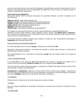 Una vez que estas utilerías se encuentren instaladas y ejecutándose, podremos experimentar con las
distintas herramientas para tener la posibilidad de determinar cómo es que nos pueden ayudar a
auditar la seguridad de nuestra red.

Instrucciones de Instalación
Para poder utilizar dsniff se requiere descargar las siguientes librerías. Lo mejor es bajarlas en el
formato tar.gz.

Libpcap v-0.5.2 (http://www.tcpdump.org)
Libnet v-1.0.2.a (http://www.packetfactory.net/Projects/libnet)
Libnids v-1.16 (http://www.packetfactory.net/Projects/libnids)
Libdb v-db-3.1.17 (http://www.sleepycat.com)
OpenSSL (http://www.openSSL.org)
Dsniff-2.3b4 (http://www.monkey.org/~dugsong/dsniff/)

En la página de preguntas frecuentes de dsniff www.monkey.org/~dugsong/dsniff/faq.html
podemos encontrar ligas directas a estas utilidades, bajo la sección “1.4 What else is required.”
Los números de versiones son muy importantes ya que una versión diferente puede provocar que la
suite no funcione adecuadamente.

Si tenemos pensado emplear arpspoof para capturar el tráfico de red, necesitaremos descargar el
fragrouter que se puede obtener de

http://www.anzen.com/research/nidsbench/

Es mejor descargar todo en formato tar.gz y colocarlos en el directorio /bin.

Después de descargar las librerías, necesitaremos compilar e instalar estos archivos. A continuación
describiremos el primer proceso:

Para desempaquetar en un solo paso el comprimido .tar.gz hay que teclear desde una consola de
comandos:

~$ tar -xzf dsniff-2.3.tar.gz

El comando tar con las opciones -xzf desempaquetará los archivos y creará una carpeta con el
mismo nombre (por ejemplo, dsniff-2.3.tar.gz crea una carpeta llamada dsniff-2.3).

Ya que los archivos estén desempaquetados, necesitamos completar tres pasos más por cada archivo
para compilar e instalar las aplicaciones.

Compilación e instalación: Dejando el archivo dsniff como el último para compilar, comenzamos
con la primera de las aplicaciones, por lo que deberemos cambiarnos al directorio libpcap. Buscamos
el archivo configure. Abrimos una consola de comandos y tecleamos:

~$./configure

Posteriormente, tecleamos el comando make para compilar el código

~$ make

Ya que se haya completado la compilación, tecleamos el comando que permite la instalación de las
librerías:

~$ make install


                                                 112
 