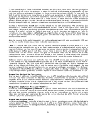 El switch lleva la pista sobre cuál host se encuentra en qué puerto y solo envía tráfico cuyo objetivo
sea ese host y ese puerto. Sin embargo, la intención principal es incrementar el desempeño (ya que
cada host obtiene una conexión propia en vez de ser compartida como con el hub). Por esta razón, es
fácil de vencer simplemente confundiendo al switch para que pierda la noción de qué host está en
qué puerto. La mayoría de los switches responden a esta condición con un “fallo de apertura”, lo cual
significa que comenzará a actuar como un si fuera un hub, es decir, enviando tráfico a todos los
puertos. Nótese que esto también causará que sufra el desempeño de la red y que esta disminución
de poder sea detectable por cualquier otra persona que ocupe la misma red. Para lograr esto:

Usamos la herramienta macof para inundar (flood) la red con direcciones MAC aleatorias que
desbordarán la tabla de traducción interna del switch. Sin esta tabla, el switch ya no podrá saber qué
host está en cada puerto, por lo que no tendrá más opción que enviar todos los paquetes a todos los
puertos. Si el switch no hace un “fallo de apertura”, la opción que resta es provocar un “fallo de
cerrado”, en cuyo caso nada de tráfico llegará a ningún host de la LAN. Aunque el fallo de cerrado no
es opción para la mayoría de los equipos, podría considerarse un tipo especial de ataque fácil de
denegación de servicio.

Nota: La mayoría de los switches pueden ser configurados para permitir solo una dirección MAC que
sea fija por puerto. En este caso, macof no tendrá efecto alguno.

Caso 3. La red de área local usa un switch y nosotros deseamos apuntar a un host específico, si no
deseamos esnifar todo el tráfico en la red local, podemos dejar a un lado el switch y enfocarnos a
crear confusión en ese host específico para que piense que nosotros somos el gateway/router. Por lo
tanto, cualquier tráfico que el host desee enviar hacia el exterior de la LAN, pasará primero por
nuestro host. Así de sencillo. Nótese que por su naturaleza, este tipo de esnifado es el más
clandestino de todos, en virtud de que solo afecta al host objetivo y en la manera que nosotros
especifiquemos, por lo que es poco probable que alguien se de cuenta del suceso. Se logra así:

Dado que estamos apuntando a un particular host y no a la LAN entera, solo requerimos causar que
el host blanco dirija equivocadamente los paquetes de la red hacia nuestro host de ataque Man-In-
The-Middle (sobre la LAN). Para lograr esto, necesitamos usar arpspoof para enviar paquetes ARP
falsos al host blanco diciéndole que el host de ataque Man-In-The-Middle es el gateway. De esa
manera, cualquier tráfico que se intente enviar por fuera de la LAN llegará a nosotros. Antes de hacer
esto, debemos indicar al host atacante que envíe paquetes hacia el gateway verdadero, de otro modo
se notará rapidamente que el host blanco ha dejado de tener conexión con el lado exterior de la LAN.

Ataque Uno: Esnifado de Contraseñas
Una vez que el tráfico de red del host blanco, o de la LAN completa, está disponible para el host
esnifador tras haber empleado las técnicas descritas anteriormente, es sencillo ya arrancar el
programa dsniff, el cual automáticamente detectará y capturará mucha información muy interesante.
De hecho, cualquier sniffer que se respete capturará el tráfico igual de bien, pero jamás tendrá el
conocimiento integrado de las variadas aplicaciones que dsniff posee.

Ataque Dos: Captura de Mensajes y Archivos
Usando las utilerías msgsnarf y filesnarf, el capturar correos electrónicos y archivos transferidos es
igual de fácil como la captura de contraseñas. Ambos programitas interpretan el tráfico de red
relevante para obtener resultados. msgsnarf graba el correo capturado en un archivo con formato
mbox para ser leído por programas de lectura de correos standard de UNIX. filesnarf graba los
archivos capturados en el directorio actual.

Ataque Tres: Captura de URL
La herramienta urlsnarf es similar a las otras que ya hemos mencionado, pero está diseñada para
capturar peticiones HTTP y registra en una log la URL a que hace referencia. webspy hace más o
menos lo mismo, pero en vez de registrar la URL, la esnifa y la sigue, de modo que vamos navegando
las páginas en tiempo real.


                                                 114
 