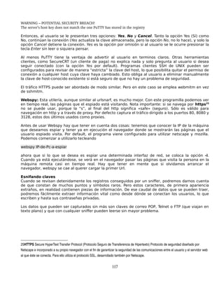 WARNING – POTENTIAL SECURITY BREACH!
The server’s host key does not match the one PuTTY has stored in the registry

Entonces, al usuario se le presentan tres opciones: Yes, No y Cancel. Tanto la opción Yes (Sí) como
No, continúan la conexión (Yes actualiza la clave almacenada, pero la opción No, no lo hace), y solo la
opción Cancel detiene la conexión. Yes es la opción por omisión si al usuario se le ocurre presionar la
tecla Enter sin leer o siquiera pensar.

Al menos PuTTY tiene la ventaja de advertir al usuario en terminos claros. Otras herramientas
clientes, como SecureCRT (un cliente de paga) no explica nada y solo pregunta al usuario si desea
seguir conectado (con la opción Yes por default). Programas clientes SSH de UNIX pueden ser
configurados para revisar de manera “estricta” la clave del host, lo que posibilita quitar el permiso de
conexión a cualquier host cuya clave haya cambiado. Esto obliga al usuario a eliminar manualmente
la clave de host-conocido existente si está seguro de que no hay un problema de seguridad.

El tráfico HTTPS puede ser abordado de modo similar. Pero en este caso se emplea webmitm en vez
de sshmitm.

Webspy: Esta utilería, aunque similar al urlsnarf, es mucho mejor. Con este programilla podemos ver
en tiempo real, las páginas que el espiado está visitando. Nota importante: si se navega por https25
no se puede usar, porque la “s”, al final del http significa «safe» (seguro). Sólo es válido para
navegación en http y a través de proxy. Por defecto captura el tráfico dirigido a los puertos 80, 8080 y
3128, estos dos últimos usados como proxies.

Antes de usar Webspy hay que tener en cuenta dos cosas: tenemos que conocer la IP de la máquina
que deseamos espiar y tener ya en ejecución el navegador donde se mostrarán las páginas que el
usuario espiado visita. Por default, el programa viene configurado para utilizar netscape y mozilla.
Podemos comenzar a utilizarlo tecleando

webspy IP-de-Pc-a-espiar

ahora que si lo que se desea es espiar una determinada interfaz de red, se coloca la opción -i.
Cuando ya está ejecutándose, se verá en el navegador pasar las páginas que visita la persona en la
máquina remota casi en tiempo real. Hay que tener en mente que si olvidamos arrancar el
navegador, webspy se cae al querer cargar la primer Url.

Esnifando claves
Cuando se revisan detenidamente los registros conseguidos por un sniffer, podremos darnos cuenta
de que constan de muchos puntos y símbolos raros. Pero estos caracteres, de primera apariencia
extraños, en realidad contienen piezas de información. De ese caudal de datos que se pueden traer,
podremos fácilmente extraer información vital como desde dónde se conectan los usuarios, lo que
escriben y hasta sus contraseñas privadas.

Los datos que pueden ser capturados sin más son claves de correo POP, Telnet o FTP (que viajan en
texto plano) y que con cualquier sniffer pueden leerse sin mayor problema.




25HTTPS Secure HyperText Transfer Protocol (Protocolo Seguro de Transferencia de Hipertexto) Protocolo de seguridad diseñado por 
Netscape e incorporado a su propio navegador con el fin de garantizar la seguridad de las comunicaciones entre el usuario y el servidor web 
al que éste se conecta. Para ello utiliza el protocolo SSL, desarrollado también por Netscape. 


                                                                     117
 