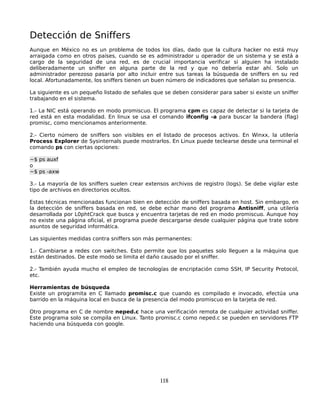 Detección de Sniffers
Aunque en México no es un problema de todos los días, dado que la cultura hacker no está muy
arraigada como en otros países, cuando se es administrador u operador de un sistema y se está a
cargo de la seguridad de una red, es de crucial importancia verificar si alguien ha instalado
deliberadamente un sniffer en alguna parte de la red y que no debería estar ahí. Solo un
administrador perezoso pasaría por alto incluir entre sus tareas la búsqueda de sniffers en su red
local. Afortunadamente, los sniffers tienen un buen número de indicadores que señalan su presencia.

La siguiente es un pequeño listado de señales que se deben considerar para saber si existe un sniffer
trabajando en el sistema.

1.- La NIC está operando en modo promiscuo. El programa cpm es capaz de detectar si la tarjeta de
red está en esta modalidad. En linux se usa el comando ifconfig -a para buscar la bandera (flag)
promisc, como mencionamos anteriormente.

2.- Cierto número de sniffers son visibles en el listado de procesos activos. En Winxx, la utilería
Process Explorer de Sysinternals puede mostrarlos. En Linux puede teclearse desde una terminal el
comando ps con ciertas opciones:

~$ ps auxf
o
~$ ps -axw

3.- La mayoría de los sniffers suelen crear extensos archivos de registro (logs). Se debe vigilar este
tipo de archivos en directorios ocultos.

Estas técnicas mencionadas funcionan bien en detección de sniffers basada en host. Sin embargo, en
la detección de sniffers basada en red, se debe echar mano del programa Antisniff, una utilería
desarrollada por L0phtCrack que busca y encuentra tarjetas de red en modo promiscuo. Aunque hoy
no existe una página oficial, el programa puede descargarse desde cualquier página que trate sobre
asuntos de seguridad informática.

Las siguientes medidas contra sniffers son más permanentes:

1.- Cambiarse a redes con switches. Esto permite que los paquetes solo lleguen a la máquina que
están destinados. De este modo se limita el daño causado por el sniffer.

2.- También ayuda mucho el empleo de tecnologías de encriptación como SSH, IP Security Protocol,
etc.

Herramientas de búsqueda
Existe un programita en C llamado promisc.c que cuando es compilado e invocado, efectúa una
barrido en la máquina local en busca de la presencia del modo promiscuo en la tarjeta de red.

Otro programa en C de nombre neped.c hace una verificación remota de cualquier actividad sniffer.
Este programa solo se compila en Linux. Tanto promisc.c como neped.c se pueden en servidores FTP
haciendo una búsqueda con google.




                                                 118
 