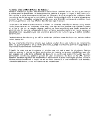 Haciendo a los Sniffers Difíciles de Detectar
Existe un método que ayuda a dificultar más la detección de un sniffer en una red. Hay que hacer que
el sniffer ponga a la tarjeta NIC en modo promiscuo, pero se le asigna a la tarjeta la dirección 0.0.0.0.
Esto permite al sniffer monitorear el tráfico sin ser detectado. Aunque aún están los problemas de los
mensajes y las alertas que serán movidos de la tarjeta donde actúa el sniffer a otra tarjeta para que
terminen de ser entregados. La segunda tarjeta posee una dirección normal, pero no está en modo
promiscuo, por lo que será muy difícil de detectar este tipo de ataque.

Lo que se ha de tener en cuenta cuando se instala un sniffer en una máquina es que, si hay mucho
tráfico de paquetes en esa máquina y no se selecciona bien la forma de filtrar qué información queda
en el log y cual no, se pueden generar archivos de logs grandisimos que harán sospechar al
administrador del sistema o al operador. Este es un factor que debemos tener en cuenta ya que, en
ocasiones si nos equivocamos, se crea un archivo grandisimo de varios megas y el root se percatará
de la intrusión.

Dependiendo de la máquina y su tráfico puede ser suficiente mirar los logs cada semana más o
menos o cada dos.

Es muy importante determinar el daño que pudiera resultar de un uso malicioso de herramientas
como las que mencionamos en apartados anteriores, cuando consideramos el nivel de seguridad que
requerimos implementar en nuestra red.

El hecho de tener una red conmutada no significa que uno esté a salvo de intrusiones. Siempre
debemos sopesar el valor de los datos que transitan por nuestra red y poner en la balanza ese valor
con respecto del costo de la protección de datos. Si en nuestra red existe información que debe
permanecer confidencial, podemos pensar en usar encriptación de datos en la LAN. Siempre
debemos de tener algún tipo de mecanismo de detección en nuestro cortafuegos que nos auxilie en
localizar computadoras con la tarjeta de red en modo promiscuo, o una herramienta que detecte y
reporte los ARP-Spoofs y otras actividades de red sospechosas.




                                                  119
 