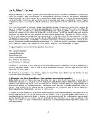 La Actitud Hacker
Hay que meterse en la cabeza que los verdaderos hackers de élite resuelven problemas y construyen
cosas, no al revés. Creen en la libertad y la ayuda mutua voluntaria. Rara vez son egoistas y proveen
a la comunidad con la información y el conocimiento adquiridos con la práctica. Para ser aceptado
como un hacker, tienes que comportarte como si tuvieras este tipo de actitud tu mismo. Y para
comportarte como si tuvieras la actitud, tienes que creer realmente en la actitud. No hay vuelta de
hoja.

Pero una advertencia, si piensas cultivar las actitudes hacker simplemente como una manera de
lograr la aceptación en esta cultura, te pierdas el punto. Cero. Largo de aquí. Convertirse en el tipo de
persona que cree en estas cosas debe ser importante para ti - para ayudarte a aprender y a obtener
motivación. Debes visualizar la clase de persona en que quieres convertirte. Se requiere dejar atrás al
hombre y a la mujer vacuos para volverse en seres plenos. Al igual que con todas las artes creativas,
la forma más eficaz de convertirse en un maestro es imitar la actitud de los maestros - no sólo
intelectual sino emocionalmente también. En la mitología Jedi, es primero ser un padawan. Aprender
del maestro sus técnicas y habilidades. Escuchar sus consejos y acatar sus órdenes sin chistar. Nunca
debatir nimiedades ni dejarse llevar por banalidades. Así, y solo así, podrás convertirte con el tiempo
en un maestro y mentor para que en el futuro puedas albergar a un iniciado bajo tu tutela.

El siguiente poema zen moderno lo especifica claramente:

Para seguir el camino: 
observa al maestro
sigue al maestro,
camina con el maestro,
mira a través del maestro,
conviértete en el maestro. 
Encontrar la luz cuando se está rodeado de oscuridad es muy difícil. Pero con paciencia, dedicación y
esfuerzo se puede lograr. Como lo dice el dicho americano: No pain, no gain (hay que sufrir para
merecer). Esa es la clave.

Por lo tanto, si quieres ser un hacker, repite las siguientes cosas hasta que se fundan en tus
circunvoluciones cerebrales y te las creas:

1.-El mundo está lleno de problemas fascinantes esperando ser resueltos
Nadie duda que ser un hacker es muy divertido, pero es el tipo de diversión que requiere de un
montón de esfuerzo. Y el esfuerzo requiere motivación. Los atletas exitosos obtienen su motivación a
partir de una especie de placer físico al hacer que sus cuerpos realicen ejercicios, empujándose a sí
mismos más allá de sus límites corporales. Del mismo modo, para ser un hacker tienes que sentir en
mente y cuerpo la emoción básica que da la solución de los problemas que se hacen presentes.
Debes agudizar tus habilidades y ejercitar tu inteligencia.

Si no eres la clase de persona que siente de esta manera, naturalmente tendrás que aceptarlo a fin
de que seas como un hacker. De lo contrario encontrarás que tu energía hacker será minada por
banales distracciones como el sexo, el dinero y la aprobación social. Sin embargo hay que recalcar
que las dos últimas son necesarias y no son prohibitivas, pero no deben ser lo más importante en la
vida de un hacker, son solo complementos. La tercera podemos considerarla simplemente como una
vanidad humana.




                                                   12
 
