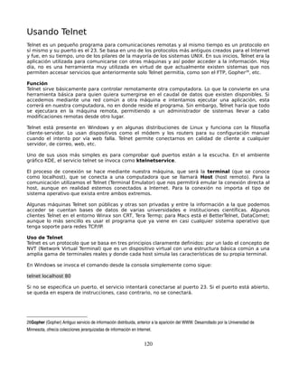 Usando Telnet
Telnet es un pequeño programa para comunicaciones remotas y al mismo tiempo es un protocolo en
sí mismo y su puerto es el 23. Se basa en uno de los protocolos más antiguos creados para el Internet
y fue, en su tiempo, uno de los pilares de la mayoría de los sistemas UNIX. En sus inicios, Telnet era la
aplicación utilizada para comunicarse con otras máquinas y así poder acceder a la información. Hoy
día, no es una herramienta muy utilizada en virtud de que actualmente existen sistemas que nos
permiten accesar servicios que anteriormente solo Telnet permitía, como son el FTP, Gopher26, etc.

Función
Telnet sirve básicamente para controlar remotamente otra computadora. Lo que la convierte en una
herramienta básica para quien quiera sumergirse en el caudal de datos que existen disponibles. Si
accedemos mediante una red común a otra máquina e intentamos ejecutar una aplicación, esta
correrá en nuestra computadora, no en donde reside el programa. Sin embargo, Telnet haría que todo
se ejecutara en la máquina remota, permitiendo a un administrador de sistemas llevar a cabo
modificaciones remotas desde otro lugar.

Telnet está presente en Windows y en algunas distribuciones de Linux y funciona con la filosofía
cliente-servidor. Lo usan dispositivos como el módem y los routers para su configuración manual
cuando el intento por vía web falla. Telnet permite conectarnos en calidad de cliente a cualquier
servidor, de correo, web, etc.

Uno de sus usos más simples es para comprobar qué puertos están a la escucha. En el ambiente
gráfico KDE, el servicio telnet se invoca como ktelnetservice.

El proceso de conexión se hace mediante nuestra máquina, que será la terminal (que se conoce
como localhost), que se conecta a una computadora que se llamará Host (host remoto). Para la
comunicación utilizamos el Telnet (Terminal Emulator) que nos permitirá emular la conexión directa al
host, aunque en realidad estemos conectados a Internet. Para la conexión no importa el tipo de
sistema operativo que exista entre ambos extremos.

Algunas máquinas Telnet son públicas y otras son privadas y entre la información a la que podemos
acceder se cuentan bases de datos de varias universidades e instituciones científicas. Algunos
clientes Telnet en el entorno Winxx son CRT, Tera Termp; para Macs está el BetterTelnet, DataComet;
aunque lo más sencillo es usar el programa que ya viene en casi cualquier sistema operativo que
tenga soporte para redes TCP/IP.

Uso de Telnet
Telnet es un protocolo que se basa en tres principios claramente definidos: por un lado el concepto de
NVT (Network Virtual Terminal) que es un dispositivo virtual con una estructura básica común a una
amplia gama de terminales reales y donde cada host simula las características de su propia terminal.

En Windows se invoca el comando desde la consola simplemente como sigue:

telnet localhost 80

Si no se especifica un puerto, el servicio intentará conectarse al puerto 23. Si el puerto está abierto,
se queda en espera de instrucciones, caso contrario, no se conectará.




26Gopher (Gopher) Antiguo servicio de información distribuida, anterior a la aparición del WWW. Desarrollado por la Universidad de 
Minnesota, ofrecía colecciones jerarquizadas de información en Internet. 


                                                                    120
 