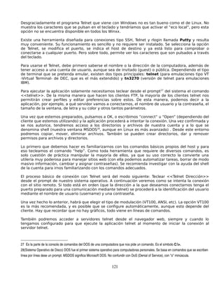 Desgraciadamente el programa Telnet que viene con Windows no es tan bueno como el de Linux. No
muestra los caracteres que se pulsan en el teclado y tendríamos que activar el “eco local”, pero esta
opción no se encuentra disponible en todos los Winxx.

Existe una herramienta diseñada para conexiones tipo SSH, Telnet y rlogin llamada Putty y resulta
muy conveniente. Su funcionamiento es sencillo y no requiere ser instalado. Se selecciona la opción
de Telnet, se modifica el puerto, se indica el host de destino y ya está listo para comprobar o
conectarse a cualquier puerto. Pero sobre todo, permite ver los caracteres que son pulsados a través
del teclado.

Para usarse el Telnet, debe primero saberse el nombre o la dirección de la computadora, además de
tener acceso a una cuenta de usuario, aunque sea de invitado (guest) o pública. Dependiendo el tipo
de terminal que se pretenda emular, existen dos tipos principales: telnet (para emulaciones tipo VT
-Virtual Terminal- de DEC, que es el más extendido) y tn3270 (versión de telnet para emulaciones
IBM).

Para ejecutar la aplicación solamente necesitamos teclear desde el prompt27 del sistema el comando
<<telnet>>. De la misma manera que hacen los clientes FTP, la mayoría de los clientes telnet nos
permitirán crear perfiles y editar preferencias sobre estos. De esta manera, podemos decir a la
aplicación, por ejemplo, a qué servidor vamos a conectarnos, el nombre de usuario y la contraseña, el
tamaño de la ventana, de letra y su color y otros tantos parámetros.

Una vez que estemos preparados, pulsamos a OK, o escribimos “connect” u “Open” (dependiendo del
cliente que estemos utilizando) y la aplicación procederá a intentar la conexión. Una vez confirmada y
se nos autorice, tendremos acceso a los directorios y archivos de nuestra cuenta y a lo que se
denomina shell (nuestra ventana MSDOS28, aunque en Linux es más avanzado) . Desde este entorno
podremos copiar, mover, eliminar archivos. También se pueden crear directorios, dar y remover
permisos para archivos y directorios.

Lo primero que debemos hacer es familiarizarnos con los comandos básicos propios del host y para
eso tecleamos el comando “help”. Como toda herramienta que requiere de diversos comandos, es
solo cuestión de práctica manipular la mayoría de ellos, ya que su uso correcto la convierte una
utilería muy poderosa para manejar sitios web (con ella podemos automatizar tareas, borrar de modo
masivo información, cambiar y asignar contraseñas). Se recomienda investigar con la ayuda del shell
de la cuenta para irnos familiarizando con los comandos adecuados.

El proceso básico de conexión con Telnet será del modo siguiente: Teclear <<Telnet Dirección>>
desde el prompt de nuestro sistema operativo. A continuación veremos como se intenta la conexión
con el sitio remoto. Si todo está en orden (que la dirección a la que deseamos conectarnos tenga el
puerto preparado para una comunicación mediante telnet) se procederá a la identificación del usuario
mediante el nombre de usuario (username) y una contraseña.

Una vez hecho lo anterior, habrá que elegir el tipo de modulación (VT100, ANSI, etc). La opción VT100
es la más recomendada, y es posible que se configure automáticamente, aunque esto depende del
cliente. Hay que recordar que no hay gráficos, todo viene en líneas de comandos.

También podremos acceder a servidores telnet desde el navegador web, siempre y cuando lo
tengamos configurado para que ejecute la aplicación telnet al momento de iniciar la conexión al
servidor telnet.



27 Es la parte de la consola de comandos del DOS de una computadora que nos pide un comando. Es el símbolo C:>.
28(Sistema Operativo de Disco) DOS fue el primer sistema operativo para computadoras personales. Se basa en comandos que se escriben 
línea por línea dese un prompt. MSDOS significa Microsoft DOS. No confundir con DoS (Denial of Service), con "o" minúscula.


                                                                  121
 