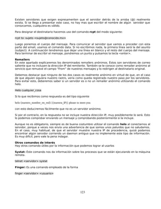 Existen servidores que exigen expresamenten que el servidor detrás de la arroba (@) realmente
exista. Si se llega a presentar este caso, no hay mas que escribir el nombre de algún servidor que
conozcamos, cualquiera es válido.

Para designar el destinatario hacemos uso del comando rcpt del modo siguiente:

rcpt to: sujeto <sujeto@conocido.mx>

Luego ponemos el cuerpo del mensaje. Para comunicar al servidor que vamos a proceder con esta
parte del email, usamos el comando data. Si no escribimos nada, la primera línea será la del asunto
(subject). A continuación tendremos que dejar una línea en blanco y el resto del cuerpo del mensaje.
Para terminar de escribir el mensaje, pondremos un punto y pulsamos la tecla <enter>.

Remailers
En este apartado explicaremos los denominados remailers anónimos. Éstos son servidores de correo
saliente que no incluyen la dirección IP del remitente. También se le conoce como remailer anónimo al
servicio que remueve el campo “From” de nuestros mensajes y lo redirigen al destinatario original.

Debemos destacar que ninguno de los dos casos es realmente anónimo en virtud de que, en el caso
de que alguien siguiera nuestro rastro, vería como queda registrado nuestro paso por los servidores.
Para evitar esto, deberemos saber si un servidor es o no un remailer anónimo utilizando el comando
helo.

Helo cualquier_cosa

Si lo que recibimos como respuesta es del tipo siguiente

helo (nuestro_nombre_en_red) [(nuestra_IP)] please to meet you

con esto deduciremos fácilmente que no es un servidor anónimo.

Si por el contrario, en la respuesta no se incluye nuestra dirección IP, muy posiblemente lo será. Esto
lo podemos comprobar enviando un mensaje y comprobando posteriormente si la incluye.

Aunque no es obligatorio, siempre es de buena costumbre utilizar el comando helo al conectarnos al
servidor, porque a veces nos envía una advertencia de que somos unos palurdos que no saludamos.
En el caso, muy habitual, de que el servidor muestre nuestra IP de procedencia, quizá podamos
encontrar algún servidor corriendo un daemon antiguo que no implemente este tipo de información.
Es muy difícil, pero vale la pena indagar.

Otros comandos de interés
Hay otros comando útiles por la información que podemos lograr al usarlos

Systat: Éste comando nos da información sobre los procesos que se están ejecutando en la máquina
remota.

telnet <servidor> systat

Finger: Es una comando empleado de la forma

finger <servidor> <usuario>




                                                     123
 