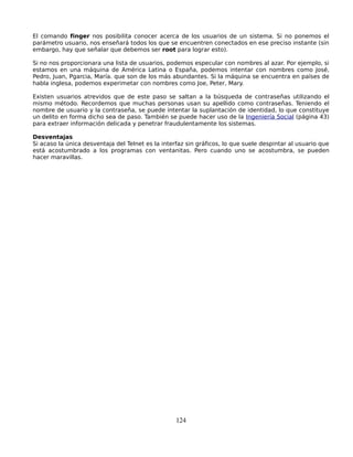 El comando finger nos posibilita conocer acerca de los usuarios de un sistema. Si no ponemos el
parámetro usuario, nos enseñará todos los que se encuentren conectados en ese preciso instante (sin
embargo, hay que señalar que debemos ser root para lograr esto).

Si no nos proporcionara una lista de usuarios, podemos especular con nombres al azar. Por ejemplo, si
estamos en una máquina de América Latina o España, podemos intentar con nombres como José,
Pedro, Juan, Pgarcia, María. que son de los más abundantes. Si la máquina se encuentra en países de
habla inglesa, podemos experimetar con nombres como Joe, Peter, Mary.

Existen usuarios atrevidos que de este paso se saltan a la búsqueda de contraseñas utilizando el
mismo método. Recordemos que muchas personas usan su apellido como contraseñas. Teniendo el
nombre de usuario y la contraseña, se puede intentar la suplantación de identidad, lo que constituye
un delito en forma dicho sea de paso. También se puede hacer uso de la Ingeniería Social (página 43)
para extraer información delicada y penetrar fraudulentamente los sistemas.

Desventajas
Si acaso la única desventaja del Telnet es la interfaz sin gráficos, lo que suele despintar al usuario que
está acostumbrado a los programas con ventanitas. Pero cuando uno se acostumbra, se pueden
hacer maravillas.




                                                   124
 