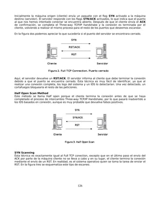 Inicialmente la máquina origen (cliente) envía un paquete con el flag SYN activado a la máquina
destino (servidor). El servidor responde con los flags SYN/ACK activados, lo que indica que el puerto
al que nos hemos intentado conectar se encuentra abierto. Después de que el cliente envía el ACK
de confirmación, se completa el Three-way TCP/IP handshake y la conexión es terminada por el
cliente, volviendo a realizar el mismo proceso para el resto de los puertos que deseemos escanear.

En la figura dos podemos apreciar lo que sucedería si el puerto del servidor se encontrara cerrado.




Aquí, el servidor devuelve un RST/ACK. El servidor informa al cliente que debe terminar la conexión
debido a que el puerto se encuentra cerrado. Ésta técnica es muy fácil de identificar, ya que al
realizar una conexión completa, los logs del sistema y un IDS lo detectarían. Una vez detectado, un
cortafuegos bloquearía el resto de las peticiones.

Half Open Scan Method
Éste método se llama Half open porque el cliente termina la conexión antes de que se haya
completado el proceso de intercambio Three-way TCP/IP Handshake, por lo que pasará inadvertido a
los IDS basados en conexión, aunque es muy probable que devuelva falsos positivos.




SYN Scanning
Ésta técnica es exactamente igual al Full TCP conection, excepto que en el último paso el envío del
ACK por parte de la máquina cliente no se lleva a cabo y en su lugar, el cliente termina la conexión
mediante el envío de un RST. En realidad, es el sistema operativo quien se toma la tarea de enviar el
RST. En la figura tres se esquematiza este tipo de escaneo.




                                                 126
 
