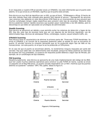 Si en respuesta a nuestro SYN el servidor envía un SYN/ACK, nos está informando que el puerto está
abierto. Si lo que envía es un RST/ACK, significa que el puerto está cerrado.

Ésta técnica es muy fácil de identificar por un IDS, ya sea el Snort, TCPWrappers o IPLog. El hecho de
que éste método haya sido utilizado para generar DoS (denial of service – Denegación de servicios
-que veremos más adelante en este documento) SYN Flood es un inconveniente ya que provocó que
muchos cortafuegos tengan reglas específicas para prevenir este tipo de escaneos. Mediante ésta
técnica podemos realizar rápidos escaneos que puedan pasar inadvertidos a los IDS débiles, pero la
desventaja es que debe ser ejecutado con privilegios de administrador.

Stealth Scanning
Ésta técnica se denominó así debido a que permitía evitar los sistemas de detección y logeo de los
IDS. Hoy día, este tipo de escaneo tiene que ver con algunas de las técnicas siguientes: uso de
determinados flags, técnicas de sobrepasar filtros, cortafuegos, routers, casual network traffic, etc.

SYN/ACK Scanning
Ésta técnica tiene la característica de eliminar la primera parte del Three-way TCP/IP Handshake. Se
envía el SYN/ACK y en función de la respuesta podremos saber el estado en que se encuentra el
puerto. El servidor termina la conexión pensando que se ha producido algún tipo de fallo en las
transacciones con este puerto, en el que no se ha producido un SYN previo.

En el caso de que el puerto se encontrase abierto, no recibiríamos ninguna respuesta por parte del
servidor. Hay que saber leer con detenimiento este resultado, porque los falsos positivos en este tipo
de escaneo son muy probables. La ausencia de respuesta puede deberse a algún tipo de filtrado, por
ejemplo, de un cortafuegos de tipo stateless.

FIN Scanning
Desafortunadamente esta técnica se aprovecha de una mala implementación del código de los BSD,
que han usado muchos sistemas operativos para construir su pila TCP/IP. En teoría, cuando se envía
un paquete con el flag FIN activo, un puerto cerrado responderá con un RST, mientras que los puertos
abiertos se quedarán “callados” (RFC 793, pp64). Véase la figura 4.




                                                 127
 