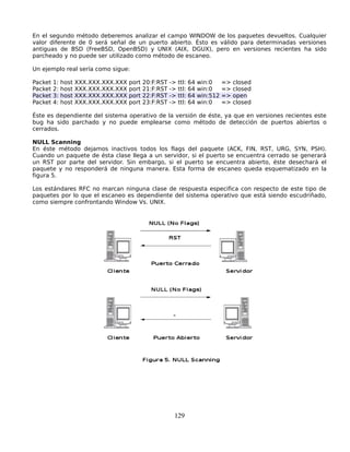 En el segundo método deberemos analizar el campo WINDOW de los paquetes devueltos. Cualquier
valor diferente de 0 será señal de un puerto abierto. Ésto es válido para determinadas versiones
antiguas de BSD (FreeBSD, OpenBSD) y UNIX (AIX, DGUX), pero en versiones recientes ha sido
parcheado y no puede ser utilizado como método de escaneo.

Un ejemplo real sería como sigue:

Packet   1:   host   XXX.XXX.XXX.XXX   port   20:F:RST   ->   ttl:   64   win:0     =>   closed
Packet   2:   host   XXX.XXX.XXX.XXX   port   21:F:RST   ->   ttl:   64   win:0     =>   closed
Packet   3:   host   XXX.XXX.XXX.XXX   port   22:F:RST   ->   ttl:   64   win:512   =>   open
Packet   4:   host   XXX.XXX.XXX.XXX   port   23:F:RST   ->   ttl:   64   win:0     =>   closed

Éste es dependiente del sistema operativo de la versión de éste, ya que en versiones recientes este
bug ha sido parchado y no puede emplearse como método de detección de puertos abiertos o
cerrados.

NULL Scanning
En éste método dejamos inactivos todos los flags del paquete (ACK, FIN, RST, URG, SYN, PSH).
Cuando un paquete de ésta clase llega a un servidor, si el puerto se encuentra cerrado se generará
un RST por parte del servidor. Sin embargo, si el puerto se encuentra abierto, éste desechará el
paquete y no responderá de ninguna manera. Esta forma de escaneo queda esquematizado en la
figura 5.

Los estándares RFC no marcan ninguna clase de respuesta especifica con respecto de este tipo de
paquetes por lo que el escaneo es dependiente del sistema operativo que está siendo escudriñado,
como siempre confrontando Window Vs. UNIX.




                                                          129
 