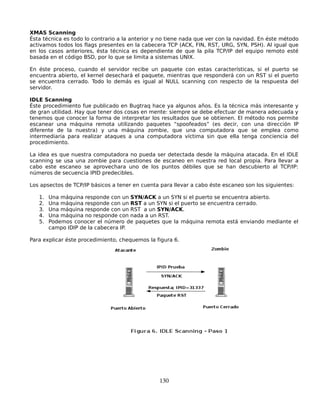 XMAS Scanning
Ésta técnica es todo lo contrario a la anterior y no tiene nada que ver con la navidad. En éste método
activamos todos los flags presentes en la cabecera TCP (ACK, FIN, RST, URG, SYN, PSH). Al igual que
en los casos anteriores, ésta técnica es dependiente de que la pila TCP/IP del equipo remoto esté
basada en el código BSD, por lo que se limita a sistemas UNIX.

En éste proceso, cuando el servidor recibe un paquete con estas características, si el puerto se
encuentra abierto, el kernel desechará el paquete, mientras que responderá con un RST si el puerto
se encuentra cerrado. Todo lo demás es igual al NULL scanning con respecto de la respuesta del
servidor.

IDLE Scanning
Éste procedimiento fue publicado en Bugtraq hace ya algunos años. Es la técnica más interesante y
de gran utilidad. Hay que tener dos cosas en mente: siempre se debe efectuar de manera adecuada y
tenemos que conocer la forma de interpretar los resultados que se obtienen. El método nos permite
escanear una máquina remota utilizando paquetes “spoofeados” (es decir, con una dirección IP
diferente de la nuestra) y una máquina zombie, que una computadora que se emplea como
intermediaria para realizar ataques a una computadora víctima sin que ella tenga conciencia del
procedimiento.

La idea es que nuestra computadora no pueda ser detectada desde la máquina atacada. En el IDLE
scanning se usa una zombie para cuestiones de escaneo en nuestra red local propia. Para llevar a
cabo este escaneo se aprovechara uno de los puntos débiles que se han descubierto al TCP/IP:
números de secuencia IPID predecibles.

Los apsectos de TCP/IP básicos a tener en cuenta para llevar a cabo éste escaneo son los siguientes:

   1.   Una máquina responde con un SYN/ACK a un SYN si el puerto se encuentra abierto.
   2.   Una máquina responde con un RST a un SYN si el puerto se encuentra cerrado.
   3.   Una máquina responde con un RST a un SYN/ACK.
   4.   Una máquina no responde con nada a un RST.
   5.   Podemos conocer el número de paquetes que la máquina remota está enviando mediante el
        campo IDIP de la cabecera IP.

Para explicar éste procedimiento, chequemos la figura 6.




                                                 130
 