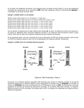 En el paso uno debemos encontrar una máquina que no tenga mucho tráfico y en la que podamos
controlar las variaciones de la secuencia IPID. Para ello podemos utilizar la herramienta Hping2 y
comprobar la variación de este valor.

hping2 -i u1000 -p 80 -r -S -A zombie

HPING zombie (eth0 zombie): S set, 40 headers + 0 data bytes
60 bytes from zombie: flags=RA seq=0 ttl=64 id=41660 win=0 time=1.2ms
60 bytes from zombie: flags=RA seq=1 ttl=64 id=+1 win=0 time=75ms
60 bytes from zombie: flags=RA seq=2 ttl=64 id=+1 win=0 time=91ms
60 bytes from zombie: flags=RA seq=3 ttl=64 id=+1 win=0 time=90ms
60 bytes from zombie: flags=RA seq=4 ttl=64 id=+1 win=0 time=91ms
60 bytes from zombie: flags=RA seq=5 ttl=64 id=+1 win=0 time=87ms

Con la opción -r obtenemos el valor relativo del campo id, es decir, la diferencia entre el id anterior y
el nuevo id. Mediante esta variación podemos conocer si la máquina está enviando mucho o poco
tráfico. Éste será el valor que nosotros utilizaremos para realizar el escaneo.

En el siguiente paso, una vez conocido el id de la respuesta al SYN que hemos enviado, será enviar
un SYN a la máquina destino, pero con la IP spoofeada a la máquina zombie. Tecleamos:

hping2 -i -u1000 -p 22 -S -a zombie www.xxx.yyy.zzz




Enviamos a la máquina destino paquetes SYN diciendo que somos la máquina zombie. Si el puerto
estuviese abierto en la máquina destino, ésta respondería al zombie con un SYN/ACK. El zombie, al
recibir un SYN/ACK que no se corresponde con un SYN previo, envía un RST. De ésta forma, al enviar
paquetes el zombie, el número de secuencia aumenta. Si el puerto estuviese cerrado, la máquina
destino enviaría un RST al zombie. Al tratarse de un RST, la máquina no responde de ninguna forma y
desecha el paquete.




                                                  131
 