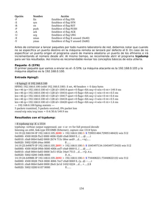 Opción        Nombre                Acción
­F            fin           Establece el flag FIN
­S            syn           Establece el flag SYN
­R            rst           Establece el flag RST
­P            push          Establece el flag PUSH
­A            ack           Establece el flag ACK
­U            urg           Establece el flag URG
­X            xmas          Establece el flag X unused (0x40)
­Y            ymas          Establece el flag Y unused (0x80) 

Antes de comenzar a lanzar paquetes por todo nuestro laboratorio de red, debemos notar que cuando
no se especifica un puerto destino en la máquina remota se lanzará por defecto el 0. En caso de no
especificar un puerto origen el programa usará de manera aleatoria un puerto de los efímeros e irá
incrementando el número desde ahí. Al mismo tiempo, se recomienda abrir el programa tcpdump
para ver los resultados. Así mismo es recomendable revisar los conceptos básicos de esta utilería.

Paquete -S (SYN)
El primer paquete que vamos a enviar es el –S SYN. La máquina atacante es la 192.168.0.105 y la
máquina objetivo es la 192.168.0.100.

Entrada Hping2:

~$ hping2 ­S 192.168.0.100
HPING 192.168.0.100 (eth0 192.168.0.100): S set, 40 headers + 0 data bytes
len=46 ip=192.168.0.100 ttl=128 id=18414 sport=0 flags=RA seq=0 win=0 rtt=149.9 ms
len=46 ip=192.168.0.100 ttl=128 id=18416 sport=0 flags=RA seq=1 win=0 rtt=0.5 ms
len=46 ip=192.168.0.100 ttl=128 id=18417 sport=0 flags=RA seq=2 win=0 rtt=0.4 ms
len=46 ip=192.168.0.100 ttl=128 id=18418 sport=0 flags=RA seq=3 win=0 rtt=0.5 ms
len=46 ip=192.168.0.100 ttl=128 id=18420 sport=0 flags=RA seq=4 win=0 rtt=1.6 ms
­­­ 192.168.0.100 hping statistic ­­­
5 packets tramitted, 5 packets received, 0% packet loss
round­trip min/avg/max = 0.4/30.6/149.9 ms

Resultados con el tcpdump:

~$ tcpdump tcp ­X ­s 1514
tcpdump: verbose output suppressed, use ­v or ­vv for full protocol decode
listening on eth0, link­type EN10MB (Ethernet), capture size 1514 bytes
14:19:22.506194 IP 192.168.0.105.2690 > 192.168.0.100.0: S 729051484:729051484(0) win 512
0x0000: 4500 0028 f5e2 0000 4006 02d0 c0a8 0069 E..( ....@......i
0x0010: c0a8 0064 0a82 0000 2b74 715c 00ee aed9 ...d....+tq....
0x0020: 5002 0200 d4aa 0000                     P.......
14:19:23.649879 IP 192.168.0.105.2691 > 192.168.0.100.0: S 1045497134:1045497134(0) win 512
0x0000: 4500 0028 09bb 0000 4006 eef7 c0a8 0069 E..( ....@......i
0x0010: c0a8 0064 0a83 0000 3e51 052e 34a4 7513 ...d....>Q..4.u.
0x0020: 5002 0200 340b 0000                     P...4...
14:19:24.649886 IP 192.168.0.105.2692 > 192.168.0.100.0: S 734408221:734408221(0) win 512
0x0000: 4500 0028 79cb 0000 4006 7ee7 c0a8 0069 E..(y...@.~....i
0x0010: c0a8 0064 0a84 0000 2bc6 2e1d 1432 0224 ...d....+....2.$
0x0020: 5002 0200 b107 0000                     P....... 




                                                    134
 