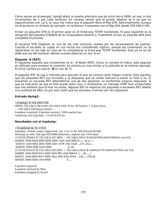 Como vemos en el ejemplo, hping2 eligió un puerto arbitrario que de inicio fue el 2690, en rojo, e hizo
incrementos de 1 por cada iteración. En naranja vemos que el puerto objetivo es 0 ya que no
especificamos uno. La S, en azul nos indica que el paquete lleva el flag SYN. Adicionalmente, aunque
no se pusieron en el texto de ejemplo, se recibieron 5 paquetes con el flag ACK desde 192.168.0.100.

Enviar un paquete SYN es el primer paso en el three-way TCP/IP handshake. El paso siguiente es la
recepción del paquete SYN/ACK de la computadora destino y, finalmente enviar un paquete ACK para
completar el proceso.

El escaneo SYN (Sigiloso) es uno de los más comunes usados por los escaneadores de puertos.
Cuando el escaneo se usaba en sus inicios era considerado sigiloso, porque las conexiones no se
registraban en los logs en caso de no completarse el three-way TCP/IP handshake. Esto ya no es así
dado que los IDS lanzarán alertas cuando detectan un Syn Scan.

Paquete -R (RST)
El siguiente paquete que enviaremos es el –R Reset (RST). Como su nombre lo indica, este paquete
es utilizado para resetear la conexión. La sintaxis es muy similar a la utilizada en el anterior ejemplo.
El único cambio es colocar -R en vez de -S.

El paquete RST se usa a menudo para ejecutar lo que se conoce como mapeo inverso. Esto significa
que los paquetes RST son enviados y la respuesta que se reciba indicará si existe un host o no. Si
enviamos un escaneo RST obtendremos una de dos opciones: no tendremos ninguna respuesta, lo
que es indicativo de que el host puede estar vivo; o recibiremos un mensaje ICMP host unreachable
que nos advierte que el host no existe. Algunos IDS no registran los paquetes o escaneos RST debido
a la multitud de ellos. Es por esta razón que los escaneos inversos son tan populares.

Entrada Hping2:

~$ hping2 ­R 192.168.0.100
HPING 192.168.0.100 (eth0 192.168.0.100): R set, 40 headers + 0 data bytes 
­­­ 192.168.0.100 hping statistic ­­­
6 packets tramitted, 0 packets received, 100% packet loss
round­trip min/avg/max = 0.0/0.0/0.0 ms

Resultados con el tcpdump:

~$ tcpdump tcp ­X ­s 1514
tcpdump: verbose output suppressed, use ­v or ­vv for full protocol decode
listening on eth0, link­type EN10MB (Ethernet), capture size 1514 bytes
13:52:02.992694 IP 192.168.0.105.2894 > 192.168.0.100.0: R 843167096:843167096(0) win 512
0x0000: 4500 0028 8689 0000 4006 7229 c0a8 0069 E..(....@.r)...i
 0x0010: c0a8 0064 0b4e 0000 3241 b578 14bc b5a8 ...d.N..2A.x....
 0x0020: 5004 0200 6e56 0000                      P...nV  ..
13:52:05.010133 IP 192.168.0.105.2895 > 192.168.0.100.0: R 1069416179:1069416179(0) win 512
0x0000: 4500 0028 f915 0000 4006 ff9c c0a8 0069 E..( ....@......i
0x0010: c0a8 0064 0b51 0000 3dea 4f66 641a 6926 ...d.Q..=.Ofd.i&
0x0020: 5004 0200 c5e0 0000                      P.......

6 packets captured
6 packets received by filter
0 packets dropped by kernel




                                                      135
 