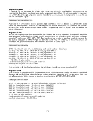 Paquete -F (FIN)
El paquete FIN se usa para dos cosas, para cerrar una conexión establecida y para conducir un
escaneo FIN. Cuando un puerto cerrado recibe un paquete con el flag FIN activado, deberá responder
con un RST. Sin embargo, un puerto abierto no debería hacer nada, es decir, ignoraría el paquete. La
sintaxis sería como sigue:

~$ hping2 ­F 192.168.0.100 ­p 135

Mucha de la documentación explica que este tipo escaneo no funciona debido al parcheo entre otras
cosas. Sin embargo se ha probado en una máquina con Win XP Profesional SP2 con todos los parches
de seguridad y con el cortafuegos desactivado. La opción -p indica a hping2 que se pondrá un
número de puerto.

Paquetes ICMP
Muchos de los programas ping emplean las peticiones ICMP echo y esperan a que el echo responda
para retornar a probar la conectividad. Hping2 permite hacer las mismas pruebas utilizando cualquier
paquete IP, incluyendo ICMP, UDP y TCP. Esto puede ser de ayuda, ya que hoy en día la mayoría de
los routers bloquean el ICMP. Hping2 por defecto usará TCP, sin embargo, si deseamos enviar un
escaneo ICMP, podremos hacerlo. Básicamente, la sintaxis es como sigue:

~$ hping2 ­1 192.168.0.100

HPING 192.168.0.100 (eth0 192.168.0.100): icmp mode set, 28 headers + 0 data bytes
len=46 ip=192.168.0.100 ttl=128 id=27118 icmp_seq=0 rtt=14.9 ms
len=46 ip=192.168.0.100 ttl=128 id=27119 icmp_seq=1 rtt=0.5 ms
len=46 ip=192.168.0.100 ttl=128 id=27120 icmp_seq=2 rtt=0.5 ms
len=46 ip=192.168.0.100 ttl=128 id=27121 icmp_seq=3 rtt=1.5 ms
len=46 ip=192.168.0.100 ttl=128 id=27122 icmp_seq=4 rtt=0.9 ms
­­­ 192.168.0.100 hping statistic ­­­
5 packets tramitted, 5 packets received, 0% packet loss
round­trip min/avg/max = 0.5/3.7/14.9 ms

En la sintaxis, el -1 significa la modalidad 1 y le indica a hping2 que envíe paquetes ICMP.

Paquetes UDP
Igual que con el ejemplo anterior, si deseamos enviar un paquete UDP, puede hacerse incluyendo el
operador -2 que le indica a la utilería que trabaje enviando paquetes UDP. Los escaneos UDP con
hping2 prueban ser útiles cuando se sondean servicios como NETBIOS, NFS, DNS y NIS.

~$ hping2 ­2 192.168.0.100

HPING 192.168.0.100 (eth0 192.168.0.100): udp mode set, 28 headers + 0 data bytes
ICMP Port Unreachable from ip=192.168.0.100 name=UNKNOWN
ICMP Port Unreachable from ip=192.168.0.100 name=UNKNOWN
ICMP Port Unreachable from ip=192.168.0.100 name=UNKNOWN
ICMP Port Unreachable from ip=192.168.0.100 name=UNKNOWN
ICMP Port Unreachable from ip=192.168.0.100 name=UNKNOWN
­­­ 192.168.0.100 hping statistic ­­­
5 packets tramitted, 5 packets received, 0% packet loss
round­trip min/avg/max = 0.0/0.0/0.0 ms




                                                     136
 