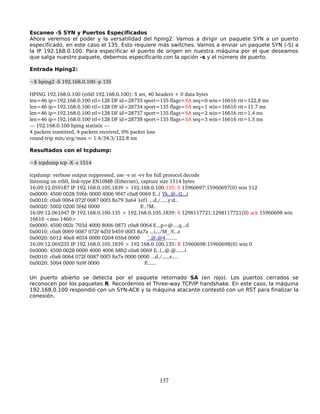 Escaneo -S SYN y Puertos Especificados
Ahora veremos el poder y la versatilidad del hping2. Vamos a dirigir un paquete SYN a un puerto
especificado, en este caso el 135. Esto requiere más switches. Vamos a enviar un paquete SYN (-S) a
la IP 192.168.0.100. Para especificar el puerto de origen en nuestra máquina por el que deseamos
que salga nuestro paquete, debemos especificarlo con la opción -s y el número de puerto.

Entrada Hping2:

~$ hping2 ­S 192.168.0.100 ­p 135

HPING 192.168.0.100 (eth0 192.168.0.100): S set, 40 headers + 0 data bytes
len=46 ip=192.168.0.100 ttl=128 DF id=28733 sport=135 flags=SA seq=0 win=16616 rtt=122.8 ms
len=46 ip=192.168.0.100 ttl=128 DF id=28734 sport=135 flags=SA seq=1 win=16616 rtt=11.7 ms
len=46 ip=192.168.0.100 ttl=128 DF id=28737 sport=135 flags=SA seq=2 win=16616 rtt=1.4 ms
len=46 ip=192.168.0.100 ttl=128 DF id=28738 sport=135 flags=SA seq=3 win=16616 rtt=1.5 ms
­­­ 192.168.0.100 hping statistic ­­­
4 packets tramitted, 4 packets received, 0% packet loss
round­trip min/avg/max = 1.4/34.3/122.8 ms

Resultados con el tcpdump:

~$ tcpdump tcp ­X ­s 1514

tcpdump: verbose output suppressed, use ­v or ­vv for full protocol decode
listening on eth0, link­type EN10MB (Ethernet), capture size 1514 bytes
16:09:12.059187 IP 192.168.0.105.1839 > 192.168.0.100.135: S 15960697:15960697(0) win 512
0x0000: 4500 0028 596b 0000 4006 9f47 c0a8 0069 E..( Yk..@..G...i
0x0010: c0a8 0064 072f 0087 00f3 8a79 3a64 1ef1 ...d./.....y:d..
0x0020: 5002 0200 3f4d 0000                            P...?M..
16:09:12.061047 IP 192.168.0.100.135 > 192.168.0.105.1839: S 1298117721:1298117721(0) ack 15960698 win 
16616 <mss 1460>
0x0000: 4500 002c 703d 4000 8006 0871 c0a8 0064 E..,p=@....q...d
0x0010: c0a8 0069 0087 072f 4d5f b459 00f3 8a7a ...i.../M_.Y...z
0x0020: 6012 40e8 4034 0000 0204 05b4 0000     `.@.@4........
16:09:12.069235 IP 192.168.0.105.1839 > 192.168.0.100.135: R 15960698:15960698(0) win 0
0x0000: 4500 0028 0000 4000 4006 b8b2 c0a8 0069 E..(..@.@......i
0x0010: c0a8 0064 072f 0087 00f3 8a7a 0000 0000 ...d./.....z....
0x0020: 5004 0000 9a9f 0000                               P.......

Un puerto abierto se detecta por el paquete retornado SA (en rojo). Los puertos cerrados se
reconocen por los paquetes R. Recordemos el Three-way TCP/IP handshake. En este caso, la máquina
192.168.0.100 respondió con un SYN-ACK y la máquina atacante contestó con un RST para finalizar la
conexión.




                                                  137
 
