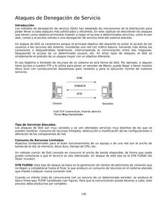 Ataques de Denegación de Servicio
Introducción
Los métodos de denegación de servicio (DoS) han adoptado los mecanismos de la distribución para
poder llevar a cabo ataques más sofisticados y eficientes. En este capítulo se describirán los ataques
que tienen como objetivo primordial impedir o negar el acceso a determinados servicios, como lo son
web, correo y el acceso remoto o una denegación de servicio total del sistema atacado.

Un ataque de DoS se caracteriza porque el principal objetivo del atacante es evitar el acceso de los
usuarios a los recursos del sistema: inundando una red con tráfico basura, haciendo más lentas las
conexiones o bloqueándolas totalmente, interrumpiendo la comunicación entre dos máquinas,
bloqueando el acceso de un determinado usuario, etc. En otros tipos de ataques, el DoS es
simplemente el preludio de un ataque mayor con un objetivo diferente.

El uso ilegítimo o ilimitado de recursos de un sistema es otra forma de DoS. Por ejemplo, si alguien
tiene acceso a nuestro FTP y lo utiliza para poner un servidor de Warez, puede llegar a llenar nuestro
disco duro con consecuencias desastrosas para nosotros y para la ejecución normal de nuestros
servicios.




Tipo de Servicios Atacados
Los ataques de DoS son muy variados y se ven afectados servicios muy distintos de los que se
pueden nombrar: consumo de recursos limitados, destrucción o modificación de las configuraciones o
alteración de los componentes de red.

Consumo de Recursos Limitados
Aspectos fundamentales para el buen funcionamiento de un equipo o de una red son el ancho de
banda de la red, la memoria, disco duro, tiempo de CPU, etc.

Un método común de DoS consiste en consumir el ancho de banda disponible, de forma que nadie
pueda conectarse o que el servicio se vea ralentizado. Un ataque de este tipo es el SYN FLOOD (de
flood: inundar).

SYN FLOOD: Este tipo de ataque se basa en la generación de cientos de peticiones de conexión que
no llegan a completarse hasta el final, lo que produce un consumo de recursos en el sistema atacado
que impide cualquier nueva conexión real.

Cuando un cliente trata de comunicarse con un servicio de un determinado servidor, se produce el
típico three-way TCP/IP handshake (ver figura). Para que la comunicación pueda llevarse a cabo, este
proceso debe producirse por completo.


                                                 138
 