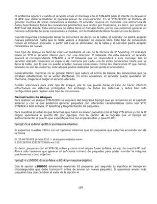 El problema aparece cuando el servidor envía el mensaje con el SYN-ACK pero el cliente no devuelve
el ACK que debería finalizar el proceso previo de comunicación. En el SYN-FLOOD se trataría de
generar muchas de estas conexiones a medias. El servidor reserva en memoria una estructura de
datos describiendo todas las conexiones pendientes que restan por finalizarse, es decir, por recibir el
ACK final del cliente. Esta estructura de datos tiene un tamaño finito, por lo que podemos generar un
número suficiente de estas conexiones a medias, con la finalidad de llenar la estructura de datos.

Cuando hayamos conseguido llenar la estructura de datos de la tabla, el servidor no podrá aceptar
nuevas peticiones hasta que la tabla vuelva a disponer de espacio libre. Este tipo de conexiones
tienen un timeout asociado, a partir del cual se eliminarán de la tabla y el servidor podrá aceptar
conexiones de nuevo.

Este tipo de ataque es fácil de efectuar mediante el uso de la técnica de IP Spoofing. El atacante
envía un SYN al servidor blanco pero con una dirección IP falseada. De esta manera, el servidor
enviará el correspondiente SYN-ACK a la IP falseada que no responderá a este mensaje. Así, el
servidor atacado reservará un espacio de memoria por cada una de estas conexiones hasta que se
llena la tabla, por lo que no puede aceptar nuevas conexiones. Como las direcciones IP que hemos
enviado no son las nuestras, este ataque podrá realizarse conservando el anonimato.

Generalmente, mientras no se genere tráfico que sature el ancho de banda, las conexiones que ya
estaban establecidas no se verán afectadas. En otras ocasiones, el servidor puede quedarse sin
memoria, colgarse o colgar el servicio atacado.

Existen soluciones para este tipo de ataque, por lo que puede darse el caso de hacer intentos
infructuosos en sistemas protegidos. Sin embargo no todos los sistemas y redes han sido
configurados para repeler este tipo de incursiones.

Demostración de Ataques
Para realizar un ataque SYN-FLOOD se requiere del programa hping2 que ya revisamos en el capítulo
anterior y con la que podemos generar paquetes con diferentes características como son SYN,
SYN/ACK o ACK activos, IP Spoofing y fragmentación de paquetes.

Para nuestras pruebas lo que tenemos que hacer es enviar paquetes con el flag SYN activo y con la IP
origen spoofeada al puerto 80, por ejemplo. Con la opción -k se logrará que el hping2 no
autoincremente el puerto que especifiquemos con el parámetro -p (puerto 80):

hping2 -S -a ip-falsa -p 80 -k ip-maquina-objetivo

Si espiamos nuestro tráfico con el tcpdump veremos que los paquetes que estamos enviando son de
la forma

01:25:04.745182 ip­falsa.2315 > ip­maquina­objetivo.www:
S 1531287039:1531287039(0) win 512

Es decir, paquetes con el SYN (S) activo y como si el origen fuese ip-falsa, en vez de nuestra IP real.
Ahora solo tenemos que generar el suficiente número de paquetes para poder inundar la máquina
que tenemos como objetivo:

hping2 -i u100000 -S -a ip-falsa -p 80 -k ip-maquina-objetivo

Con la opción u100000 estaremos enviando 10 paquetes por segundo (u significa el tiempo en
microsegundos que debe transcurrir antes de enviar un nuevo paquete). Si queremos enviar más
paquetes hay que cambiar el valor de la opción -i.




                                                     139
 