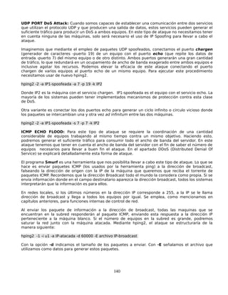 UDP PORT DoS Attack: Cuando somos capaces de establecer una comunicación entre dos servicios
que utilizan el protocolo UDP y que producen una salida de datos, estos servicios pueden generar el
suficiente tráfico para producir un DoS a ambos equipos. En este tipo de ataque no necesitamos tener
en cuenta ninguna de las máquinas, solo será necesario el uso de IP Spoofing para llevar a cabo el
ataque.

Imaginemos que mediante el empleo de paquetes UDP spoofeados, conectamos el puerto chargen
(generador de caracteres -puerto 19) de un equipo con el puerto echo (que repite los datos de
entrada -puerto 7) del mismo equipo o de otro distinto. Ambos puertos generarán una gran cantidad
de tráfico, lo que redundará en un ocupamiento de ancho de banda exagerado entre ambos equipos e
inclusive agotar los recursos. Podemos elevar la eficacia de este ataque conectando el puerto
chargen de varios equipos al puerto echo de un mismo equipo. Para ejecutar este procedimiento
necesitamos usar de nuevo hping2.

hping2 -2 -a IP1-spoofeada -a 7 -p 19 -k IP2

Donde IP2 es la máquina con el servicio chargen. IP1-spoofeada es el equipo con el servicio echo. La
mayoría de los sistemas pueden tener implementados mecanismos de protección contra esta clase
de DoS.

Otra variante es conectar los dos puertos echo para generar un ciclo infinito o circulo vicioso donde
los paquetes se intercambian una y otra vez ad infinitum entre las dos máquinas.

hping2 -2 -a IP1-spoofeada -s 7 -p 7 -k IP2

ICMP ECHO FLOOD: Para este tipo de ataque se requiere la coordinación de una cantidad
considerable de equipos trabajando al mismo tiempo contra un mismo objetivo. Haciendo esto,
podremos generar el suficiente tráfico para consumir todo el ancho de banda del servidor. En este
ataque tenemos que tener en cuenta el ancho de banda del servidor con el fin de saber el número de
equipos necesarios para llevar a buen fin el ataque. En el apartado DDoS (Distributed Denial Of
Service) se explicará detalladamente esta forma de ataque.

El programa Smurf es una herramienta que nos posibilita llevar a cabo este tipo de ataque. Lo que se
hace es enviar paquetes ICMP (los usados por la herramienta ping) a la dirección de broadcast,
falseando la dirección de origen con la IP de la máquina que queremos que reciba el torrente de
paquetes ICMP. Recordemos que la dirección Broadcast todo el mundo la considera como propia. Si se
envía información donde en el campo destinatario aparezca la dirección broadcast, todos los sistemas
interpretarán que la información es para ellos.

En redes locales, si los últimos números en la dirección IP corresponde a 255, a la IP se le llama
dirección de broadcast y llega a todos los equipos por igual. Se emplea, como mencionamos en
capítulos anteriores, para funciones internas de control de red.

Al enviar los paquete de información a la dirección de broadcast, todas las maquinas que se
encuentran en la subred responderán al paquete ICMP, enviando esta respuesta a la dirección IP
perteneciente a la máquina blanco. Si el número de equipos en la subred es grande, podremos
saturar la red junto con la máquina atacada. Mediante hping2, el ataque se estructuraría de la
manera siguiente:

hping2 -1 -i u1 -a IP-atacada -d 60000 -E archivo IP-broadcast

Con la opción -d indicamos el tamaño de los paquetes a enviar. Con -E señalamos el archivo que
utilizamos como datos para generar estos paquetes.




                                                 140
 