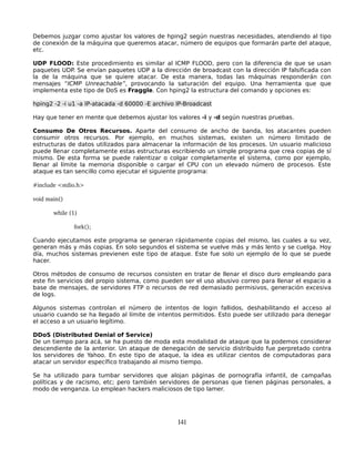 Debemos juzgar como ajustar los valores de hping2 según nuestras necesidades, atendiendo al tipo
de conexión de la máquina que queremos atacar, número de equipos que formarán parte del ataque,
etc.

UDP FLOOD: Este procedimiento es similar al ICMP FLOOD, pero con la diferencia de que se usan
paquetes UDP. Se envían paquetes UDP a la dirección de broadcast con la dirección IP falsificada con
la de la máquina que se quiere atacar. De esta manera, todas las máquinas responderán con
mensajes “ICMP Unreachable”, provocando la saturación del equipo. Una herramienta que que
implementa este tipo de DoS es Fraggle. Con hping2 la estructura del comando y opciones es:

hping2 -2 -i u1 -a IP-atacada -d 60000 -E archivo IP-Broadcast

Hay que tener en mente que debemos ajustar los valores -i y -d según nuestras pruebas.

Consumo De Otros Recursos. Aparte del consumo de ancho de banda, los atacantes pueden
consumir otros recursos. Por ejemplo, en muchos sistemas, existen un número limitado de
estructuras de datos utilizados para almacenar la información de los procesos. Un usuario malicioso
puede llenar completamente estas estructuras escribiendo un simple programa que crea copias de sí
mismo. De esta forma se puede ralentizar o colgar completamente el sistema, como por ejemplo,
llenar al límite la memoria disponible o cargar el CPU con un elevado número de procesos. Este
ataque es tan sencillo como ejecutar el siguiente programa:

#include <stdio.h>

void main()

       while (1)

              fork();

Cuando ejecutamos este programa se generan rápidamente copias del mismo, las cuales a su vez,
generan más y más copias. En solo segundos el sistema se vuelve más y más lento y se cuelga. Hoy
día, muchos sistemas previenen este tipo de ataque. Este fue solo un ejemplo de lo que se puede
hacer.

Otros métodos de consumo de recursos consisten en tratar de llenar el disco duro empleando para
este fin servicios del propio sistema, como pueden ser el uso abusivo correo para llenar el espacio a
base de mensajes, de servidores FTP o recursos de red demasiado permisivos, generación excesiva
de logs.

Algunos sistemas controlan el número de intentos de login fallidos, deshabilitando el acceso al
usuario cuando se ha llegado al límite de intentos permitidos. Esto puede ser utilizado para denegar
el acceso a un usuario legítimo.

DDoS (Distributed Denial of Service)
De un tiempo para acá, se ha puesto de moda esta modalidad de ataque que la podemos considerar
descendiente de la anterior. Un ataque de denegación de servicio distribuído fue perpretado contra
los servidores de Yahoo. En este tipo de ataque, la idea es utilizar cientos de computadoras para
atacar un servidor específico trabajando al mismo tiempo.

Se ha utilizado para tumbar servidores que alojan páginas de pornografía infantil, de campañas
políticas y de racismo, etc; pero también servidores de personas que tienen páginas personales, a
modo de venganza. Lo emplean hackers maliciosos de tipo lamer.




                                                  141
 