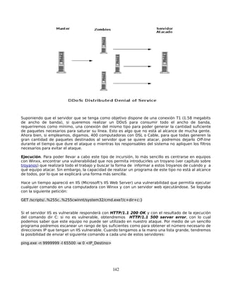Suponiendo que el servidor que se tenga como objetivo dispone de una conexión T1 (1.58 megabits
de ancho de banda), si queremos realizar un DDoS para consumir todo el ancho de banda,
requeriremos como mínimo, una conexión del mismo tipo para poder generar la cantidad suficiente
de paquetes necesarios para saturar su línea. Esto es algo que no está al alcance de mucha gente.
Ahora bien, si empleamos, digamos, 400 computadoras con DSL o Cable, para que todas generen la
gran cantidad de paquetes destinados al servidor que se quiere atacar, podremos dejarlo Off-line
durante el tiempo que dure el ataque o mientras los responsables del sistema no apliquen los filtros
necesarios para evitar el ataque.

Ejecución. Para poder llevar a cabo este tipo de incursión, lo más sencillo es centrarse en equipos
con Winxx, encontrar una vulnerabilidad que nos permita introducirles un troyano (ver capítulo sobre
troyanos) que realizará todo el trabajo y buscar la forma de informar a estos troyanos de cuándo y a
qué equipo atacar. Sin embargo, la capacidad de realizar un programa de este tipo no está al alcance
de todos, por lo que se explicará una forma más sencilla.

Hace un tiempo apareció en IIS (Microsoft's IIS Web Server) una vulnerabilidad que permitía ejecutar
cualquier comando en una computadora con Winxx y con un servidor web ejecutándose. Se lograba
con la siguiente petición:

GET /scripts/..%255c..%255cwinnt/system32/cmd.exe?/c+dir+c:}


Si el servidor IIS es vulnerable responderá con HTTP/1.1 200 OK y con el resultado de la ejecución
del comando dir C: si no es vulnerable, obtendremos HTTP/1.1 500 server error, con lo cual
podemos saber que este equipo no puede ser utilizado en nuestro ataque. Por medio de un sencillo
programa podremos escanear un rango de Ips suficientes como para obtener el número necesario de
direcciones IP que tengan un IIS vulnerable. Cuando tengamos a la mano una lista grande, tendremos
la posibilidad de enviar el siguiente comando a cada uno de estos servidores:

ping.exe -n 9999999 -l 65500 -w 0 <IP_Destino>




                                                 142
 