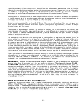 Este comando hará que la computadora envíe 9,999,999 peticiones ICMP Echo de 64kb de tamaño
máximo, lo más rápido que pueda a la dirección que se quiere atacar. Si este proceso se automatiza
por medio de un programa y utilizando la lista de servidores IIS vulnerables que hayamos obtenido,
tendremos un pelotón de equipos enviando un torrente de paquetes al servidor destino.

Dependiendo de las conexiones de estas computadoras esclavas, del ancho de banda que disponga
el equipo destino y de la simultaneidad del envío de paquetes, podemos tener la posibilidad de
comprobar si el número de equipos utilizado es suficiente o no.

No es necesario que se utilice la dirección IP del servidor que se quiere atacar. Hay que averiguar qué
otros equipos están por delante de nuestro objetivo (por ejemplo, algún router) y realizar el ataque
directamente a la IP del router.

Éste ataque es relativamente sencillo y el número de equipos con IIS que no están parchados y que
presentan esta vulnerabilidad sigue siendo grande. La parte dificultosa es realizar los dos programas:
el que recopila la lista de servidores vulnerables y el que utiliza dicha lista para realizar el ataque
mediante la ejecución del ping.

Los bots del irc son la forma más original que se ha visto para la ejecución de ataques DDoS. Se
puede utilizar un troyano, como el sub7server, haciendo que la máquina infectada actúe como
zombie. Los troyanos usados y que ya han infectado el equipo, se desempeñan como un bot del irc.
Se conectan a un canal de un servidor del irc que requiere autenticación y allí permanece en espera
de órdenes. Cuando el atacante decide qué servidor, de pornografía infantil, por ejemplo, será la
víctima, solo tiene que teclear una serie de comandos en el canal apropiado y todos los bots que se
encuentren conectados comenzarán a atacar a la dirección de destino que se les indique. Podemos
realizar un ataque con ICMP Flood o con UDP Flood, o usar inclusive ambos. El bot de irc permanece
continuamente conectado al servidor del irc mientras el servidor atacado se encuentre en línea.

Otras características importantes consisten en permitir su propia actualización. Mediante el comando
adecuado, éste se conecta a una página web, se baja la nueva versión del bot y se actualiza. Hay que
notar que este bot permite el control de la PC infectada y la grabación de teclazos (como un
keylogger), por lo que hay que tener cuidado al hacer nuestras pruebas.

Herramientas. También existen una serie de utilerías informáticas que se emplean con la finalidad
generar esta clase de ataques, entre las que podemos destacar Tribe Force Network, Trin00 y
Stacheldraht. Éste último es un híbrido resultado de la combinación de los dos anteriores, pero con
nuevas funcionalidades añadidas. Todos funcionan bajo la estructura cliente/servidor. Es necesario
tener acceso a cada máquina zombie que actuará en el ataque para poder instalar el programa
cliente y es dificultoso dado que hay que tener entrada a todas y cada una de las máquinas para
poder instalarlo. A diferencia de los dos primeros, con Stacheldraht las comunicaciones se realizan en
forma encriptada, lo que nos ayuda a ejecutar un ataque con mayor anonimato. Mediante este
programa podremos realizar ataques DDoS con las técnicas ICMP Flood, SYN Flood. UDP Flood y la
empleada por “smurf”.


DRDoS (Distributed Reflection Denial of Service)
Esta es otra variante de ataque DoS. El ataque de denegación de servicios distribuido por reflejo o
DRDoS, utiliza IP Spoofing y equipos (servidores y routers) conectados a internet mediante un gran
ancho de banda. La idea es emplear estos servidores como origen de los ataques sin la necesidad de
instalar en ellos un troyano. El proceso es sencillo y se basa en el ya repasado three-way TCP/IP
handshake que es necesario para conectar los dos equipos.




                                                 143
 