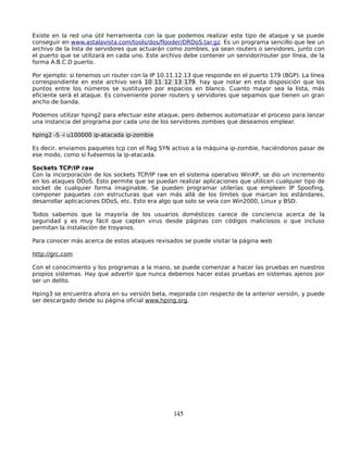 Existe en la red una útil herramienta con la que podemos realizar este tipo de ataque y se puede
conseguir en www.astalavista.com/tools/dos/flooder/DRDoS.tar.gz. Es un programa sencillo que lee un
archivo de la lista de servidores que actuarán como zombies, ya sean routers o servidores, junto con
el puerto que se utilizará en cada uno. Este archivo debe contener un servidor/router por línea, de la
forma A.B.C.D puerto.

Por ejemplo: si tenemos un router con la IP 10.11.12.13 que responde en el puerto 179 (BGP). La línea
correspondiente en este archivo será 10 11 12 13 179. hay que notar en esta disposición que los
puntos entre los números se sustituyen por espacios en blanco. Cuanto mayor sea la lista, más
eficiente será el ataque. Es conveniente poner routers y servidores que sepamos que tienen un gran
ancho de banda.

Podemos utilizar hping2 para efectuar este ataque, pero debemos automatizar el proceso para lanzar
una instancia del programa por cada uno de los servidores zombies que deseamos emplear.

hping2 -S -i u100000 ip-atacada ip-zombie

Es decir, enviamos paquetes tcp con el flag SYN activo a la máquina ip-zombie, haciéndonos pasar de
ese modo, como si fuésemos la ip-atacada.

Sockets TCP/IP raw
Con la incorporación de los sockets TCP/IP raw en el sistema operativo WinXP, se dio un incremento
en los ataques DDoS. Esto permite que se puedan realizar aplicaciones que utilicen cualquier tipo de
socket de cualquier forma imaginable. Se pueden programar utilerías que empleen IP Spoofing,
componer paquetes con estructuras que van más allá de los límites que marcan los estándares,
desarrollar aplicaciones DDoS, etc. Esto era algo que solo se veía con Win2000, Linux y BSD.

Todos sabemos que la mayoría de los usuarios domésticos carece de conciencia acerca de la
seguridad y es muy fácil que capten virus desde páginas con códigos maliciosos o que incluso
permitan la instalación de troyanos.

Para conocer más acerca de estos ataques revisados se puede visitar la página web

http://grc.com

Con el conocimiento y los programas a la mano, se puede comenzar a hacer las pruebas en nuestros
propios sistemas. Hay que advertir que nunca debemos hacer estas pruebas en sistemas ajenos por
ser un delito.

Hping3 se encuentra ahora en su versión beta, mejorada con respecto de la anterior versión, y puede
ser descargado desde su página oficial www.hping.org.




                                                 145
 
