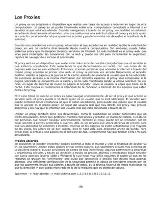Los Proxies
Un proxy es un programa o dispositivo que realiza una tarea de acceso a Internet en lugar de otra
computadora. Un proxy es un punto intermedio entre una computadora conectada a Internet y el
servidor al que está accediendo. Cuando navegamos a través de un proxy, en realidad no estamos
accediendo directamente al servidor, sino que realizamos una solicitud sobre el proxy y es éste quien
se conecta con el servidor al que queremos acceder y posteriormente nos devuelve el resultado de la
solicitud.

Cuando nos conectamos con un proxy, el servidor al que accedemos en realidad recibe la solicitud del
proxy, en vez de recibirla directamente desde nuestra computadora. Sin embargo, puede haber
sistemas proxy que interceptan diversos servicios de Internet. Lo más habitual es el proxy web, que
sirve para interceptar las conexiones con la web y puede ser útil para incrementar la seguridad,
rapidez de navegación e incluso el anonimato.

El proxy web es un dispositivo que suele estar más cerca de nuestra computadora que el servidor al
que estamos accediendo. Este suele tener lo que denominamos un caché, con una copia de las
páginas web que se van visitando. Entonces, si varias personas que acceden a Internet a través del
mismo proxy acceden al primer sitio web, el proxy la primera vez accede físicamente al servidor
destino, solicita la página y la guarda en la caché, además de enviarla al usuario que la ha solicitado.
En sucesivos accesos a la misma información por distintos usuarios, el proxy sólo comprueba si la
página solicitada se encuentra en la caché y no ha sido modificada desde la última solicitud. En ese
caso, en lugar de solicitar de nuevo la página al servidor, envía al usuario la copia que tiene en la
caché. Esto mejora el rendimiento o velocidad de la conexión a Internet de los equipos que están
detrás del proxy.

Otro caso típico de uso de un proxy es para navegar anónimamente. Al ser el proxy el que accede al
servidor web, el proxy puede o no decir quién es el usuario que lo está utilizando. El servidor web
puede entonces tener constancia de que lo están accediendo, pero puede que piense que el usuario
que lo accede es el propio proxy, en lugar del usuario real que hay detrás del proxy. Hay proxies
anónimos y los hay que sí informan del usuario real que está conectado a través de él.

Utilizar un proxy también tiene sus desventajas, como la posibilidad de recibir contenidos que no
están actualizados, tener que gestionar muchas conexiones y resultar un cuello de botella, o el abuso
por personas que deseen navegar anónimamente. También el proxy puede ser un limitador, por no
dejar acceder a ciertos protocolos o puertos. AOL es un servicio que utiliza decenas de proxies para
que sus abonados se conecten a Internet. Muchas de las páginas no están actualizadas y la mayoría
de las veces, los aolers no se dan cuenta. Esto lo hace AOL para ahorrarse ancho de banda. Para
evitar esto, al entrar a una página en el software de AOL, simplemente hay que teclear CTRL+F5 para
actualizarla.

Proxies abiertos
En ocasiones se pueden encontrar proxies abiertos a todo el mundo y, con la finalidad de ocultar su
IP, los spammers utilizan estos proxies enviar correo masivo. Los spammers actúan más o menos de
la siguiente manera: buscan servidores de correo de tipo Open Relay, algunos pertenecen a empresas
u organismos oficiales y hacen su conexión a través de proxies abiertos o empleando algún servidor
con socks abiertos (puerto 1080 o Wingate) lo cual hace muy difícil seguirles el rastro ya que en los
registros se graban los “anfitriones” que quizá por ignorancia o desidia han dejado esas puertas
abiertas. Una deficiente configuración de la seguridad permite el abuso de servidores proxies por los
que los spammers envían sus correos a través de estos. Es la técnica favorita de estos maliciosos ya
que la dirección IP que queda registrada es la de la máquina que es objeto del abuso.

Spammer --> Poxy abierto --> mail.víctima.com 1.2.3.4.5.6.7.8.9.10.11.12




                                                  146
 