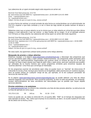Las cabeceras de un spam enviado según este esquema se verían así:

Received: from Open.proxy.com  (5.6.7.8)
By: mail.victima.com with SMTP for <spamee@víctima.com>; 22 feb 2009 12:41:45 ­0000
From:  <spammer@spam.com>
To: <spamee@víctima.com>
Subject: ¡Es hora de que se te pare la verg...onzoza actitud!

La única forma de rastrear un email enviado de esta forma es contactándose con el administrador de
5.6.7.8 y esperar a que éste conteste y a ver si tiene los logs donde se pueda rastrear el abuso a
1.2.3.4.

Debemos notar que un proxy abierto no es lo mismo que un relay abierto en virtud de que éste último
trabaja a nivel aplicación y por tal motivo si deja huellas de su origen. Si en el ejemplo anterior
5.6.7.8 fuera un relay abierto, las cabeceras del correo spam se verían del modo siguiente:

Received: from Open.proxy.com  (5.6.7.8)
By: mail.victima.com with SMTP for <spamee@víctima.com>; 22 feb 2009 12:41:45 ­0000
Received: from  spammer.com (1.2.3.4) by open.proxy.com with SMTP for <spamee@víctima.com>; 22 feb 2009 
12:40:18 ­0000
From: <spammer@spam.com >
To: <spamee@víctima.com>
Subject: ¡Es hora de que se te pare la verg...onzoza actitud!

Por esta razón, los spammers utilizan tanto proxies como relays abiertos.

Búsqueda de proxies y relays abiertos
Podemos navegar a la página www.relaysniper.com/download.asp y descargar dos programas que
buscan servidores open relay y open proxies respectivamente. Los programas están pensados para
ser udados por administradores responsables que quieran tener la certeza de que en la red que
manejan no haya ningún equipo que haga de open relay u open proxy, pero por supuesto que pueden
ser utilizados de la misma manera que varios programas similares para encontrar equipos de
“puertas abiertas” a los fines que convenga al interesado.

En los programas scanner de servidores open relay se puede hacer un “barrido” de direcciones IP
indicando la inicial y final. Aunque para hacerlo en la legalidad, debe practicarse en nuestros equipos,
pero se puede utilizar en cualquier rango de Ips, por ejemplo, en la de cualquier proveedor de
servicios de internet (ISP).

En la página www.openrelaycheck.com/orc/openrelaylist.asp se puede obtener una lista de relays
abiertos pagando una suscripción. Para ususarios gratuitos, la lista no está actualizada, sin embargo,
existen administradores de esos servidores tan descuidados que es posible que hayan dejado
servicios abiertos.

Proxies anónimos y no anónimos
En www.openproxies.com se ofrece a los visitantes una lista de diez proxies abiertos. La estructura de
la línea de ejemplo es como sigue:

193.170.41.235        80     640 ms         No     01/20 17:43

Como se puede ver, se indica la dirección IP y el puerto (80). “640” es el tiempo de respuesta (en
este ejemplo es lento). “No” indica que el proxy no es anónimo, es decir, no oculta nuestra IP. El resto
de los datos son la fecha y hora.




                                                   147
 