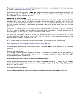 Para saber si el proxy que estamos utilizando es anónimo o no, podemos aprovechar los servicios de
la página www.all-nettools.com/tools1.htm.

En la sección correspondiente a Proxy Test podemos corroborar que estamos saliendo de la IP del
proxy y que no puede detectarse nuestra IP real. Si se quiere una lista completa de proxies anónimos
y activos hay que suscribirse al servicio.

Legalidad de usar Proxies
Aunque muchos han cuestionado la legalidad de utilizar un proxy para ocultar nuestra IP, está
completamente claro que lo que es un verdadero crimen es forzar la entrada a un equipo sin
autorización. Existen tres opciones por las que alguien deja un proxy abierto a todo el mundo, o es
por que no sabe lo que hace (ignorancia), por negligencia o quizá porque tiene sus prpios motivos
para hacerlo.

Lo anterior es análogo a imaginar que alguien deja un teléfono disponible para cualquiera. El teléfono
ahí está y nadie lo toma por la fuerza. Como ninguna persona o autoridad a indicado alguna norma o
restricción para su uso, pues eso corre a cuenta de quien lo utiliza.

Las personas que utilizan proxies lo hacen para proteger su privacidad y evitar que un sitio web
registre su ingreso, especialmente si tiene una IP fija y no dinámica y no le gusta que se conozcan sus
hábitos de navegación, sus preferencias, etc.

Si se tienen las IPs de posibles servidores proxy abiertos, se pueden verificar online desde

www.atomintersoft.com/products/alive-proxy/online-proxy-checker

que también cuenta con un servicio similar para servidores socks, que veremos en el siguiente
apartado.

Uso de varios proxies
Si se quiere navegar de mejor manera y anónima, se pueden utilizar varios proxies. Por ejemplo, si
usamos el proxy A y sabemos las direcciones de de otros dos proxies (proxy B y proxy C), la dirección
que debemos solicitar sería algo así:

http://proxyB:puerto/http://proxyC:puerto/http://www.pagina.org.

Como resultado obtendríamos acceso a la página http://www.página.org a través de tres proxies
anónimos: el proxy A (que está configurado en el navegador que usemos), el proxy B y el C que estan
en la URL que tecleamos.

Otro ejemplo más realista sería:

http://proxy.usnowear.com;8080/http://proxy.barcelonaweb.com:8080/http://www.arroba.com




                                                  148
 