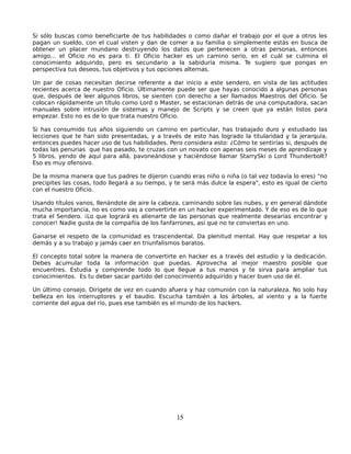 Si sólo buscas como beneficiarte de tus habilidades o como dañar el trabajo por el que a otros les
pagan un sueldo, con el cual visten y dan de comer a su familia o simplemente estás en busca de
obtener un placer mundano destruyendo los datos que pertenecen a otras personas, entonces
amigo... el Oficio no es para ti. El Oficio hacker es un camino serio, en el cuál se culmina el
conocimiento adquirido, pero es secundario a la sabiduría misma. Te sugiero que pongas en
perspectiva tus deseos, tus objetivos y tus opciones alternas.

Un par de cosas necesitan decirse referente a dar inicio a este sendero, en vista de las actitudes
recientes acerca de nuestro Oficio. Últimamente puede ser que hayas conocido a algunas personas
que, después de leer algunos libros, se sienten con derecho a ser llamados Maestros del Oficio. Se
colocan rápidamente un título como Lord o Master, se estacionan detrás de una computadora, sacan
manuales sobre intrusión de sistemas y manejo de Scripts y se creen que ya están listos para
empezar. Esto no es de lo que trata nuestro Oficio.

Si has consumido tus años siguiendo un camino en particular, has trabajado duro y estudiado las
lecciones que te han sido presentadas, y a través de esto has logrado la titularidad y la jerarquía,
entonces puedes hacer uso de tus habilidades. Pero considera esto: ¿Cómo te sentirías si, después de
todas las penurias que has pasado, te cruzas con un novato con apenas seis meses de aprendizaje y
5 libros, yendo de aquí para allá, pavoneándose y haciéndose llamar StarrySki o Lord Thunderbolt?
Eso es muy ofensivo.

De la misma manera que tus padres te dijeron cuando eras niño o niña (o tal vez todavía lo eres) "no
precipites las cosas, todo llegará a su tiempo, y te será más dulce la espera", esto es igual de cierto
con el nuestro Oficio.

Usando títulos vanos, llenándote de aire la cabeza, caminando sobre las nubes, y en general dándote
mucha importancia, no es como vas a convertirte en un hacker experimentado. Y de eso es de lo que
trata el Sendero. ¡Lo que logrará es alienarte de las personas que realmente desearías encontrar y
conocer! Nadie gusta de la compañía de los fanfarrones, así que no te conviertas en uno.

Ganarse el respeto de la comunidad es trascendental. Da plenitud mental. Hay que respetar a los
demás y a su trabajo y jamás caer en triunfalismos baratos.

El concepto total sobre la manera de convertirte en hacker es a través del estudio y la dedicación.
Debes acumular toda la información que puedas. Aprovecha al mejor maestro posible que
encuentres. Estudia y comprende todo lo que llegue a tus manos y te sirva para ampliar tus
conocimientos. Es tu deber sacar partido del conocimiento adquirido y hacer buen uso de él.

Un último consejo. Dirígete de vez en cuando afuera y haz comunión con la naturaleza. No solo hay
belleza en los interruptores y el baudio. Escucha también a los árboles, al viento y a la fuerte
corriente del agua del río, pues ese también es el mundo de los hackers.




                                                  15
 