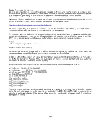Test a Nuestros Servidores
Es hora de preguntarnos si nuestros propios equipos no tienen una puerta abierta a cualquier ente
malicioso que quisiera aprovecharla. Si estamos usando un servidor de correo es fundamental probar
que no sea un Open Relay ya que esto nos puede traer un quebradero de cabeza enorme.

Existe una página cuya finalidad es tanto para probar nuestros propios servidores como los servidores
ajenos y verificar si hacen relay. Solo hay que apuntar el navegador hacia:

http://members.iinet.net.au/~remmie/relay/index.cgi

En esta página hay que poner el nombre o la IP del servidor sospechoso y el script hace la
comprobación en línea para saber si se trata o no de un Open Relay.

En el cuadro adjunto, podemos ver las pruebas que hace y los resultados en un servidor dado. Resulta
sumamente interesante observar las diferentes clases de pruebas que se efectúan sobre el servidor
SMTP (el de correo) para ver si lo puede burlar y lograr que retransmita nuestro mensaje:

Failure
Unfortunately the program failed because...

The host machine does not relay

Este mensaje debe ser buena noticia si somos administradores de un servidor de correo, pero son
malas noticias si en realidad lo que queremos es encontrar un Open Relay.

Si somos administradores de un proxy, por ejemplo un Squid, debemos prestar atención al manejo de
las Lista De Control de Acceso (ACL, por sus siglas en inglés -Access Control List) para autorizar
solamente a nuestros usuarios a utilizar el proxy.

Aquí podemos encontrar parte del archivo squid.conf donde pueden observarse as ACL:

acl localnet src  192.168.1.0/255.255.255.0
acl localhost src         127.0.0.1/255.255.255.255
acl Safe_ports por 80 443 210 119 70 21 1025­65535
acl CONNECT method CONNECT
acl all src 0.0.0.0/0.0.0.0
http_access allow localnet
http_access allow localhost
http_access deny !Safe_ports
http_access deny CONNECT
http_access deny all

Como se puede observar, se define explícitamente a localnet (o el nombre que se le quiera poner)
como la red autorizada, en este caso la red privada 192.168.1.0/255.255.255.0 y solamente se
permite la salida por el proxy (http_access allow -perimitir-) a esta red y al equipo local. El resto tiene
denegado el acceso.




                                                      150
 