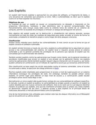 Los Exploits
Un exploit (del francés explotar o aprovechar) es una pieza de software, un fragmento de datos, o
una secuencia de comandos que provecha un error, fallo o vulnerabilidad, es decir que lo explota
(como en la frase explotar los recursos).

Objetivos de uso
La finalidad de usar un exploit es causar un comportamiento no deseado o imprevisto en los
programas informáticos, hardware, o algo electrónico (por lo general computarizado). Muy
frecuentemente, esto incluye cosas tales como la violenta toma de control de un sistema de
cómputo, permitir la escalada de privilegios o romover un ataque de denegación de servicio.

Otro objetivo del exploit puede ser la destrucción o inhabilitación del sistema atacado, aunque
normalmente se trata de violar las medidas de seguridad para poder acceder al mismo de forma no
autorizada y emplearlo en beneficio propio o como origen de otros ataques a terceros.

Clasificación
Existen varios métodos para clasificar las vulnerabilidades. El más común es por la forma en que el
exploit contacta el software vulnerable.

Un exploit remoto funciona a través de una red y explota la vulnerabilidad de la seguridad sin previo
acceso a las vulnerabilidades del sistema. Un exploit local sí requiere acceso previo al sistema
vulnerable y por lo general aumenta los privilegios de la persona que ejecuta el exploit que los
concedidos por el administrador del sistema.

También existen exploits contra las aplicaciones que fungen como cliente, por lo general consisten en
servidores modificados que envían un exploit si uno accede con la aplicación cliente. Los exploits
contra las aplicaciones cliente también pueden requerir alguna interacción con el usuario y, por tanto,
pueden utilizarse en combinación con el método de ingeniería social que ya revisamos anteriormente.

Otra clasificación se basa según las acción ejecutadas contra el sistema vulnerable, como el acceso
no autorizado a datos, la ejecución de código arbitrario o (DoS).

Muchos exploits están diseñados para proporcionar el acceso a nivel de superusuario en un sistema
informático (conseguir los privilegios de root). Sin embargo, también es posible utilizar varios
exploits, en primer lugar para obtener un bajo nivel de acceso y, a continuación, poder escalar
privilegios varias veces hasta llega a root.

Normalmente un único exploit sólo puede tomar ventaja de una vulnerabilidad de software específica.
A menudo, cuando un exploit se publica, la vulnerabilidad se arregla usando un parche y el exploit se
vuelve obsoleto para las nuevas versiones del software. Esta es la razón por la cual algunos blackhat
hackers no publican sus exploits, sino que los mantienen privados para su propio uso. Estas exploits
se denominan "exploits de día cero"; y obtener acceso a esos exploits es el principal deseo de
maliciosos atacantes a menudo denominados como Scriptkiddies

Una de las herramientas más utilizadas para realizar este tipo de ataque informatico es el Metasploit
que se encuentra en su ultima version.




                                                 151
 