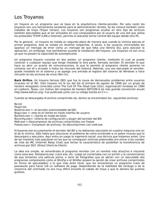Los Troyanos
Un troyano es un programa que se basa en la arquitectura cliente-servidor. Por esta razón los
troyanos son una herramienta excelente para la administración remota. Se les conoce también como
Caballos de troya (Trojan horses). Los troyanos son programas ocultos en otro tipo de archivos
también ejecutables que al ser activados en una computadora por el usuario de una red que utiliza
los protocolos TCP/IP (LAN o Internet), permite al atacante tomar control del equipo desde otra PC.

Por lo general, un troyano se instala en segundo plano de manera que cuando la víctima ejecuta el
primer programa, éste se instala sin levantar sospechas. A veces, a los usuarios victimizados les
aparece un mensaje de error como un mensaje de que falta una librería DLL para ejecutar la
aplicación, sin embargo, tras bambalinas sucede la instalación del troyano. Los troyanos no son virus
ya que no poseen la capacidad de autoreplicarse.

Un programa troyano consiste en dos partes: un programa cliente, mediante el cual se puede
conectar a cualquier equipo que tenga instalada la otra parte, llamada servidor. El servidor lo que
hace es abrir un puerto de comunicaciones, lo que le permite al programa cliente ponerse en
contacto con él y acceder a todos los recursos del sistema. Además, una vez ejecutado el servidor,
queda instalado en el sistema y se agrega una antrada al registro del sistema de Windows o hace
intrusión en los archivos de inicio (Win.ini).

Back Orifice. Un troyano famoso (BO) que fue la causa de demasiados problemas entre usuarios
incautos en el IRC. Este troyano vió la luz del día el primero de agosto de 1998 por un grupo de
hackers renegados conocidos como The Cult Of The Dead Cow (cDc), organización fundada en 1984
en Lubbock, Texas, con motivo del congreso de hackers DEFCON 6 (la más grande convención anual)
http://www.defcon.org/. Fue publicado junto con su código fuente en C++.

Cuando se descargaba el archivo comprimido zip, dentro se encontraban los siguientes archivos:

Bo.txt
Plugin.txt
Boserve.exe <- el servidor autoinstalable del BO.
Bogui.exe <- este es el cliente en modo interfaz de usuario
Boclient.exe <- cliente en modo de texto
Boconfig.exe<- Utilería de configuración y plugin del servidor del BO
Melt.exe <-Descompresor de archivos comprimidos con Freeze
Freeze.exe<- Compresor de archivos. Se descomprimen con melt.exe

El boserve.exe es justamente el servidor del BO y no debíamos ejecutarlo en nuestra máquina sino en
el de la víctima. Sólo había que solucionar el problema de cómo enviárselo a un pobre incauto que lo
descargara y ejecutara. Aquí entra en juego la ingeniería social, una técnica que tratamos antes. Una
de las maneras más populares en las que se conseguían víctimas potenciales era entrar a los canales
de chat de IRC (Internet Relay Chat) que tenían la característica de posibilitar la transferencia de
archivos por DCC (Direct Client-to-Client).

La idea era simple, se renombraba el programa servidor con un nombre más atractivo e inocente
como sexo.exe, fotosporno.exe, crack.exe, etc. Luego se conversaba con un pichón y lo convencíamos
de que teníamos una película porno, o serie de fotografías que se abrían con un ejecutable (los
programas compresores como el WinZip o el WinRar poseen la opción de crear archivos comprimidos
en forma de ejecutables) o lo que más éxito tiene, que les enviaríamos un programa crack de
passwords para hacer full un software de paga. Dependiendo de la habilidad del verdugo o de la
inocencia del victimado no era muy difícil enviarle el cabalo de troya y que le abriera las puertas
gustoso.




                                                 152
 