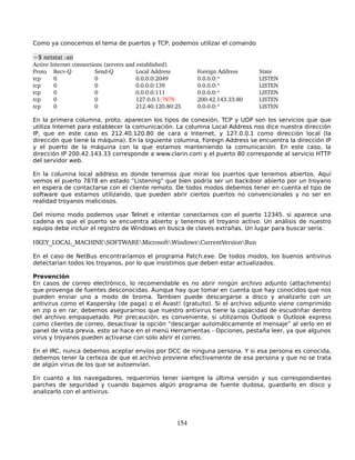 Como ya conocemos el tema de puertos y TCP, podemos utilizar el comando

~$ netstat ­an
Active Internet connections (servers and established)
Proto  Recv­Q           Send­Q           Local Address       Foreign Address            State
tcp        0            0                0.0.0.0:2049        0.0.0.0:*                  LISTEN
tcp        0            0                0.0.0.0:139         0.0.0.0:*                  LISTEN
tcp        0            0                0.0.0.0:111         0.0.0.0:*                  LISTEN
tcp        0            0                127.0.0.1:7878      200.42.143.33:80           LISTEN
tcp        0            0                212.40.120.80:25    0.0.0.0:*                  LISTEN

En la primera columna, proto, aparecen los tipos de conexión, TCP y UDP son los servicios que que
utiliza Internet para establecer la comunicación. La columna Local Address nos dice nuestra dirección
IP, que en este caso es 212.40.120.80 de cara a Internet, y 127.0.0.1 como dirección local (la
dirección que tiene la máquina). En la siguiente columna, Foreign Address se encuentra la dirección IP
y el puerto de la máquina con la que estamos manteniendo la comunicación. En este caso, la
dirección IP 200.42.143.33 corresponde a www.clarin.com y el puerto 80 corresponde al servicio HTTP
del servidor web.

En la columna local address es donde tenemos que mirar los puertos que tenemos abiertos. Aquí
vemos el puerto 7878 en estado "Listening" que bien podría ser un backdoor abierto por un troyano
en espera de contactarse con el cliente remoto. De todos modos debemos tener en cuenta el tipo de
software que estamos utilizando, que pueden abrir ciertos puertos no convencionales y no ser en
realidad troyanos maliciosos.

Del mismo modo podemos usar Telnet e intentar conectarnos con el puerto 12345. si aparece una
cadena es que el puerto se encuentra abierto y tenemos el troyano activo. Un análisis de nuestro
equipo debe incluir el registro de Windows en busca de claves extrañas. Un lugar para buscar sería:

HKEY_LOCAL_MACHINESOFTWAREMicrosoftWindowsCurrentVersionRun

En el caso de NetBus encontraríamos el programa Patch.exe. De todos modos, los buenos antivirus
detectarían todos los troyanos, por lo que insistimos que deben estar actualizados.

Prevención
En casos de correo electrónico, lo recomendable es no abrir ningún archivo adjunto (attachments)
que provenga de fuentes desconocidas. Aunque hay que tomar en cuenta que hay conocidos que nos
pueden enviar uno a modo de broma. Tambien puede descargarse a disco y analizarlo con un
antivirus como el Kaspersky (de paga) o el Avast! (gratuito). Si el archivo adjunto viene comprimido
en zip o en rar, debemos asegurarnos que nuestro antivirus tiene la capacidad de escudriñar dentro
del archivo empaquetado. Por precaución, es conveniente, si utilizamos Outlook o Outlook express
como clientes de correo, desactivar la opción “descargar automáticamente el mensaje” al verlo en el
panel de vista previa. esto se hace en el menú Herramientas - Opciones, pestaña leer, ya que algunos
virus y troyanos pueden activarse con solo abrir el correo.

En el IRC, nunca debemos aceptar envíos por DCC de ninguna persona. Y si esa persona es conocida,
debemos tener la certeza de que el archivo proviene efectivamente de esa persona y que no se trata
de algún virus de los que se autoenvían.

En cuanto a los navegadores, requerimos tener siempre la última versión y sus correspondientes
parches de seguridad y cuando bajamos algún programa de fuente dudosa, guardarlo en disco y
analizarlo con el antivirus.




                                                       154
 
