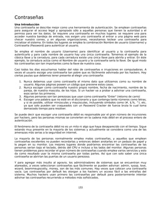 Contraseñas
Una Introducción
Una contraseña se describe mejor como una herramienta de autenticación. Se emplean contraseñas
para asegurar el acceso legal y apropiado sólo a aquellas personas que tienen la autoridad o el
permiso para ver los datos. Se requiere una contraseña en muchos lugares: se requiere una para
acceder nuestra bandeja de entrada, nos exigen una contraseña al entrar a una página web para
checar nuestro correo, y en algunas organizaciones, necesitamos teclear una contraseña para
inicializar el sistema. En todos los lugares se emplea la combinación Nombre de usuario (Username) y
Contraseña (Password) para autenticar al usuario.

Se emplea el nombre de usuario (Username) para identificar al usuario y la contraseña para
autenticarlo y para cada nombre de usuario hay una única contraseña. Tomemos el ejemplo de la
clásica llave y la cerradura, para cada cerradura existe una única llave para abrirla y entrar. En éste
ejemplo, la cerradura actúa como el Nombre de usuario y la contraseña sería la llave. De igual modo
los contraseñas son tan importantes como la llave de nuestra casa.

Casi todos los días escuchamos hablar del robo de contraseñas e irrupciones en computadoras. A
veces el usuario escoge una contraseña tan pobre que es fácilmente adivinada por los hackers. Hay
ciertas pautas que debemos tener presente al elegir una contraseña:

   1. Nunca debemos usar como contraseña el mismo dato que utilizamos como su nombre de
      usuario. Algunas páginas poseen un código que previene estos casos.
   2. Nunca escoger como contraseña nuestro propio nombre, fecha de nacimiento, nombre de la
      pareja, de nuestra mascota, de los hijos. Si un hacker va a probar a adivinar una contraseña,
      esos serían los primeros.
   3. Algunas personas son tan perezosas que usan como contraseña "Enter" (retorno de carro)
   4. Escoger una palabra que no esté en el diccionario y que contenga tanto números como letras,
      y si es posible, utilizar minúsculas y mayúsculas, incluyendo símbolos como (#, $,%, ^), etc,
      ya que solo pueden ser craqueados con un Password Cracker de fuerza bruta lo cual toma
      demasiado tiempo para resolver.

Se puede decir que escoger una contraseña débil es responsable por el gran número de incursiones
por hackers, pero las personas mismas se convierten en la cadena más débil en el proceso entero de
autenticación.

El fenómeno de la contraseña débil no es un mito ni algo que haya desaparecido con el tiempo. Sigue
estando muy presente en la mayoría de los sistemas y actualmente se considera como una de las
amenazas más serias a la seguridad en internet.

La mayoría de las personas normalmente emplea malas contraseñas, y aquellos que emplean
contraseñas excelentes no pueden recordarlas y entonces deben anotarlas en un pedazo de papel y
lo pegan en su monitor. Los mejores lugares donde podríamos encontrar las contraseñas de las
personas serían bajo el teclado, detrás del CPU e incluso a los lados del monitor. Algunas personas
tienen problemas para recordar el gran número de contraseñas cuando emplea varios servicios y esto
da como resultado usar la misma contraseña por todas partes. Así que con solo saber una única
contraseña se abrirían las puertas de un usuario perezoso.

Y para agregar más insulto al agravio, los administradores de sistemas que se encuentran muy
atareados, a veces seleccionan contraseñas que fácilmente se pueden adivinar: admin, sysop, love,
wizard, beammeupscotty, money, son de las más comunes. Hay veces que colocan una contraseña
vacía. Las contraseñas por default les otorgan a los hackers un acceso fácil a las entrañas del
sistema. Muchos hackers usan primero las contraseñas por default para posteriormente intentar
adivinar las contraseñas recurriendo a métodos más sofisticados.


                                                 155
 