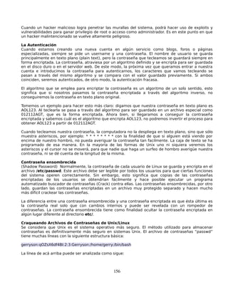 Cuando un hacker malicioso logra penetrar las murallas del sistema, podrá hacer uso de exploits y
vulnerabilidades para ganar privilegio de root o acceso como administrador. Es en este punto en que
un hacker malintencionado se vuelve altamente peligroso.

La Autenticación
Cuando estamos creando una nueva cuenta en algún servicio como blogs, foros o páginas
especializadas, siempre se pide un username y una contraseña. El nombre de usuario se guarda
principalmente en texto plano (plain text), pero la contraseña que tecleamos se guardará siempre en
forma encriptada. La contraseña, atraviesa por un algoritmo definido y se encripta para ser guardada
en el disco duro o en el servidor web. De este modo, la próxima vez que queramos entrar a nuestra
cuenta e introducimos la contraseña para autenticarnos, los caracteres que vamos tecleando se
pasan a través del mismo algoritmo y se compara con el valor guardado previamente. Si ambos
coinciden, seremos autenticados, de otro modo, la autenticación fracasa.

El algoritmo que se emplea para encriptar la contraseña es un algoritmo de un solo sentido, esto
significa que si nosotros pasamos la contraseña encriptada a través del algoritmo inverso, no
conseguiremos la contraseña en texto plano original.

Tomemos un ejemplo para hacer esto más claro: digamos que nuestra contraseña en texto plano es
AOL123. Al teclearla se pasa a través del algoritmo para ser guardado en un archivo especial como
012112AGT, que es la forma encriptada. Ahora bien, si llegaramos a conseguir la contraseña
encriptada y sabemos cuál es el algoritmo que encripta AOL123, no podremos invertir el proceso para
obtener AOL123 a partir de 012112AGT.

Cuando tecleamos nuestra contraseña, la computadora no la despliega en texto plano, sino que sólo
muestra asteriscos, por ejemplo: * * * * * * * * con la finalidad de que si alguien está viendo por
encima de nuestro hombro, no pueda averiguar la contraseña tan facilmente. La caja de texto se ha
programado de esa manera. En la mayoría de las formas de Unix uno ni siquiera veremos los
asteriscos y el cursor no se moverá, para que nadie que haga un surfeo de hombro averigüe nuestra
contraseña, ni se dé cuenta de la longitud de la misma.

Contraseña ensombrecida
(Shadow Password) Normalmente, la contraseña de cada usuario de Linux se guarda y encripta en el
archivo /etc/passwd. Este archivo debe ser legible por todos los usuarios para que ciertas funciones
del sistema operen correctamente. Sin embargo, esto significa que copias de las contraseñas
encriptadas de los usuarios se obtendrían fácilmente y hace posible ejecutar un programa
automatizado buscador de contraseñas (Crack) contra ellas. Las contraseñas ensombrecidas, por otro
lado, guardan las contraseñas encriptadas en un archivo muy protegido separado y hacen mucho
más difícil crackear las contraseñas.

La diferencia entre una contraseña ensombrecida y una contraseña encriptada es que ésta última es
la contraseña real solo que con cambios internos y puede ser revelada con un rompedor de
contraseñas. La contraseña ensombrecida tiene como finalidad ocultar la contraseña encriptada en
algún lugar diferente al directorio etc/.

Craqueando Archivos de Contraseñas de Unix/Linux
Se considera que Unix es el sistema operativo más seguro. El método utilizado para almacenar
contraseñas es definitivamente más seguro en sistemas Unix. El archivo de contraseñas “passwd”
tiene muchas líneas con la siguiente estructura básica:

gerryson:qOZsX6df4BI:2:3:Gerryson:/home/gerry:/bin/bash

La línea de acá arriba puede ser analizada como sigue:



                                                156
 