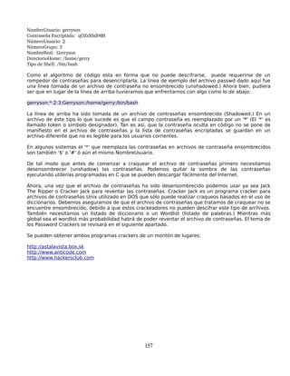 NombreUsuario: gerryson
Contraseña Encriptada:  qOZsX6df4BI
NúmeroUsuario: 2
NúmeroGrupo: 3 
NombreReal:  Gerryson
DirectorioHome: /home/gerry
Tipo de Shell: /bin/bash 

Como el algoritmo de código esta en forma que no puede descifrarse, puede requerirse de un
rompedor de contraseñas para desencriptarla. La línea de ejemplo del archivo passwd dado aquí fue
una línea tomada de un archivo de contraseña no ensombrecido (unshadowed.) Ahora bien, pudiera
ser que en lugar de la línea de arriba tuvieramos que enfrentarnos con algo como lo de abajo:

gerryson:*:2:3:Gerryson:/home/gerry:/bin/bash

La línea de arriba ha sido tomada de un archivo de contraseñas ensombrecido (Shadowed.) En un
archivo de éste tipo lo que sucede es que el campo contraseña es reemplazado por un '*' (El '*' es
llamado token o símbolo designador). Tan es así, que la contraseña oculta en código no se pone de
manifiesto en el archivo de contraseñas y la lista de contraseñas encriptadas se guardan en un
archivo diferente que no es legible para los usuarios corrientes.

En algunos sistemas el '*' que reemplaza las contraseñas en archivos de contraseña ensombrecidos
son también '$' o '#' ó aún el mismo NombreUsuario.

De tal modo que antes de comenzar a craquear el archivo de contraseñas primero necesitamos
desensombrecer (unshadow) las contraseñas. Podemos quitar la sombra de las contraseñas
ejecutando utilerías programadas en C que se pueden descargar fácilmente del Internet.

Ahora, una vez que el archivo de contraseñas ha sido desensombrecido podemos usar ya sea Jack
The Ripper o Cracker Jack para reventar las contraseñas. Cracker Jack es un programa cracker para
archivos de contraseñas Unix utilizado en DOS que sólo puede realizar craqueos basados en el uso de
diccionarios. Debemos asegurarnos de que el archivo de contraseñas que tratamos de craquear no se
encuentre ensombrecido, debido a que estos crackeadores no pueden descifrar este tipo de archivos.
También necesitamos un listado de diccionario o un Wordlist (listado de palabras.) Mientras más
global sea el wordlist más probabilidad habrá de poder reventar el archivo de contraseñas. El tema de
los Password Crackers se revisará en el siguiente apartado.

Se pueden obtener ambos programas crackers de un montón de lugares:

http://astalavista.box.sk
http://www.anticode.com
http://www.hackersclub.com




                                                157
 