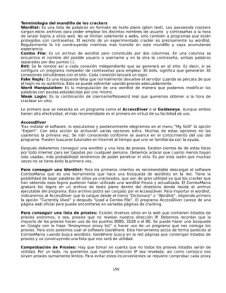 Terminología del mundillo de los crackers
Wordlist: Es una lista de palabras en formato de texto plano (plain text). Los passwords crackers
cargan estos archivos para poder emplear los distintos nombres de usuario y contraseñas a la hora
de lanzar logins a sitios web. No se limitan solamente a webs, sino también a programas que están
protegidos con contraseñas. El secreto de un experimentado cracker es precisamente su wordlist.
Regularmente la irá construyendo mientras más transite en este mundillo y vaya acumulando
experiencia.
Combo File: Es un archivo de wordlist pero constituído por dos columnas. En una columna se
encuentra el nombre del posible usuario o username y en la otra la contraseña, ambas palabras
separadas por dos puntos (:).
Bot: Se le conoce así a cada conexión independiente que se generará en el sitio. Es decir, si se
configura un programa rompedor de contraseñas para emplear 30 bots, significa que generarán 30
conexiones simultáneas con el sitio. Cada conexión lanzará un login.
Fake Reply: Es una respuesta falsa que normalmente devuelve el servidor cuando se percata de que
el login no es auténtico. Esto se puede solventar usando proxies adecuadamente.
Word Manipulation: Es la manipulación de una wordlist de manera que podamos modificar las
palabras con pautas establecidas por uno mismo.
Weak Login: Es la combinación de Username/Password real que queremos obtener a la hora de
crackear un sitio.

Lo primero que se necesita es un programa como el AccessDiver o el Goldeneye. Aunque ambos
tienen alta efectividad, el más recomendable es el primero en virtud de su facilidad de uso.

AccessDiver
Tras instalar el software, lo ejecutamos y posteriormente elegiremos en el menu “My Skill” la opción
“Expert”. Con esta acción se activarán varias opciones extra. Muchas de estas opciones no las
usaremos la primera vez. Se irán conociendo conforme se avance en el conocimiento del uso del
programa. Pueden buscarse tutoriales en Internet al tiempo que uno se familiariza con la ayuda.

Después deberemos conseguir una wordlist y una lista de proxies. Existen cientos de de estas listas
por todo internet para ser bajadas por cualquier persona. Debemos aclarar que cuanto menos hayan
sido usadas, más probabilidad tendremos de poder penetrar el sitio. Es por esta razón que muchas
veces no se tiene éxito la primera vez.

Para conseguir una Wordlist: Para los primeros intentos es recomendable descargar el software
ComboMania que es una herramienta que hace una búsqueda de wordlists en la red. Tiene la
posibilidad de bajar palabras de sitios ya crackeados, que son de gran utilidad ya que los cracker que
han obtenido esos logins pudieron haber utilizado una wordlist fresca y actualizada. El ComboMania
grabará los logins en un archivo de texto plano dentro del directorio donde reside el archivo
ejecutable del programa. Éste archivo podrá ser cargado por el AccessDiver. Para importar el wordlist,
indicaremos al AccessDiver que lo cargue desde el menú “Dictionary” o “Wordlist”, eligiendo primero
la opción “Currently Used” y después “Load a Combo File”. El programa AccessDiver carece de una
página web oficial pero puede encontrarse en variadas páginas de cracking.

Para conseguir una lista de proxies: Existen diversos sitios en la web que contienen listados de
proxies anónimos, o sea, proxies que no revelan nuestra dirección IP. Debemos recordar que la
mayoría de los proxies hacen uso de los puertos 8080, 3128 o el 80. Se puede hacer una búsqueda
en Google con la frase “Anonymous proxy list” o hacer uso de un programa que nos consiga los
proxies. Para esto podemos usar el software GeoWhere. Esta herramienta actúa de forma parecida al
ComboMania cuando busca wordlists. GeoWhere busca en la red páginas que contengan listados de
proxies y va construyendo una lista que nos será de utilidad.

Comprobación de Proxies: Hay que tomar en cuenta que no todos los proxies listados serán de
utilidad. Por un lado, no queremos que nuestra dirección IP sea revelada, así como tampoco nos
sirven proxies sumamente lentos. Para evitar estos inconvenientes se requiere comprobar cada proxy


                                                 159
 