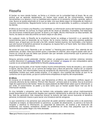 Filosofía
El hacker no nace siendo hacker, se forma a sí mismo con la curiosidad bajo el brazo. No es una
actitud que se aprenda rápidamente. Un hacker hace acopio de los conocimientos, material,
herramientas a su alcence y con su habilidad para usarlos en su provecho, estudia, aprende, aplica y
crea. Nunca se queda estancado en lo que ya sabe, sino que desea seguir en búsqueda de mejores y
mayores conocimientos. Regularmente nunca se queda con lo aprendido, lo publica y comparte con
los demás.

El Oficio es en sí mismo una filosofía y una habilidad. La información acerca del hacking está dispersa
por todo el Internet. Es confusa, la mayor parte de las veces es obsoleta, incompleta, mal redactada,
con tecnicismos (material para gurúes7 le dicen) y en inglés. Mucha información es falsa también. De
hecho, los datos en este documento se harán viejos en dos años.

De cualquier modo, la filosofía de la enseñanza hacker es análoga a transmitir a un aprendiz los
conocimientos para el desarrollo de La Fuerza. De la misma manera, bajo esta premisa podemos
deducir que, al igual que con los Jedi y los Sith, existen hackers buenos, los iluminados; y los hackers
que solo buscan el beneficio personal, la venganza, la riqueza fácil y el hacer daño. Son éstos últimos
quienes estan en el lado oscuro.

No existe tal cosa como “Aprenda a ser un hacker” o “Hacking para dummies”. Eso, además de ser
pretencioso, es falso. Claro que existen guías y tutoriales en internet, pero ninguno posee valor por sí
mismo en virtud de que los datos que proveen dan por sentado conocimientos que la persona que
busca información no posee.

Ninguna persona puede pretender intentar utilizar un programa para controlar sistemas remotos
cuando desconoce el protocolo TCP/IP. Ni pensar en instalar un troyano en una computadora ajena
cuando no se comprende cabalmente la filosofía cliente-servidor.

Al igual que con los Jedis, el ser hacker implica mucho entrenamiento, horas de estudio y, aún cuando
lo logras, dijo Qui Gon Jinn, es un camino de trabajo duro y lleno de penurias. Implica ser un experto
en lo que haces. Son interminables horas de recopilación de información y aprendizaje mezclados con
habilidades innatas que nadie puede enseñar, si no adquirir. Una cualidad del hacker es que no se
conforma con lo que existe, ya que el conformismo empobrece el espiritu del emprendedor.

El Oficio
Al iniciarse en el Sendero del hacker, que llamaremos el Oficio, los verdaderos artífices siguen el
conocido aforisma de los médicos “Primum Non Nocere”, primero está el no dañar. Ésa es la primera
regla de supervivencia del hacker. Todos los especuladores de Wall Street saben que la información -y
por ende, el conocimiento- es poder y es bien cierto que un hacker puede hacer mal uso de la
información recibida.

Es muy tentador y atrayente, pero los hackers más avispados saben que actuar maliciosamente
puede desembocar en situaciones ilegales que captarán rápidamente la atención de las fuerzas de la
ley. Solo los aprendices más mezquinos buscan la dulzura del lado oscuro buscando el beneficio
personal, la diversión insana o para saciar una inmadura sed de venganza.

Lo que caracteriza a las personas que presumen de poder penetrar sistemas como si de jovencitas
virginales se tratara, es básicamente su paciencia, su poder de observación, su pericia a la hora de
recopilar y clasificar la información, su capacidad de deducción, de analisis y de resolución de
problemas. Los hackers verdaderos dividen los problemas en otros más pequeños que se irán
resolviendo para poder llegar a la meta deseada.


7Guru (gurú) Persona a la que se considera como el sumo manantial de sabiduría sobre un determinado tema. 


                                                                 16
 