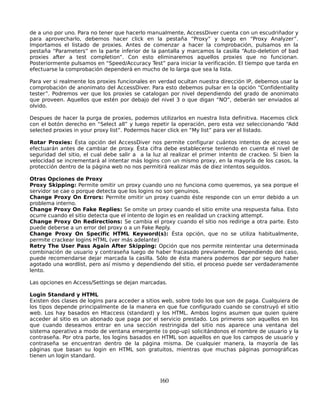 de a uno por uno. Para no tener que hacerlo manualmente, AccessDiver cuenta con un escudriñador y
para aprovecharlo, debemos hacer click en la pestaña “Proxy” y luego en “Proxy Analyzer”.
Importamos el listado de proxies. Antes de comenzar a hacer la comprobación, pulsamos en la
pestaña “Parameters” en la parte inferior de la pantalla y marcamos la casilla “Auto-deletion of bad
proxies after a test completion”. Con esto eliminaremos aquellos proxies que no funcionan.
Posteriormente pulsamos en “Speed/Accuracy Test” para iniciar la verificación. El tiempo que tarda en
efectuarse la comprobación dependerá en mucho de lo larga que sea la lista.

Para ver si realmente los proxies funcionales en verdad ocultan nuestra dirección IP, debemos usar la
comprobación de anonimato del AccessDiver. Para esto debemos pulsar en la opción “Confidentiality
tester”. Podremos ver que los proxies se catalogan por nivel dependiendo del grado de anonimato
que proveen. Aquellos que estén por debajo del nivel 3 o que digan “NO”, deberán ser enviados al
olvido.

Despues de hacer la purga de proxies, podemos utilizarlos en nuestra lista definitiva. Hacemos click
con el botón derecho en “Select all” y luego repetir la operación, pero esta vez seleccionando “Add
selected proxies in your proxy list”. Podermos hacer click en “My list” para ver el listado.

Rotar Proxies: Ésta opción del AccessDiver nos permite configurar cuántos intentos de acceso se
efectuarán antes de cambiar de proxy. Ésta cifra debe establecerse teniendo en cuenta el nivel de
seguridad del sitio, el cual debe salir a a la luz al realizar el primer intento de crackeo. Si bien la
velocidad se incrementará al intentar más logins con un mismo proxy, en la mayoría de los casos, la
protección dentro de la página web no nos permitirá realizar más de diez intentos seguidos.

Otras Opciones de Proxy
Proxy Skipping: Permite omitir un proxy cuando uno no funciona como queremos, ya sea porque el
servidor se cae o porque detecta que los logins no son genuinos.
Change Proxy On Errors: Permite omitir un proxy cuando éste responde con un error debido a un
problema interno.
Change Proxy On Fake Replies: Se omite un proxy cuando el sitio emite una respuesta falsa. Esto
ocurre cuando el sitio detecta que el intento de login es en realidad un cracking attempt.
Change Proxy On Redirections: Se cambia el proxy cuando el sitio nos redirige a otra parte. Esto
puede deberse a un error del proxy o a un Fake Reply.
Change Proxy On Specific HTML Keyword(s): Ésta opción, que no se utiliza habitualmente,
permite crackear logins HTML (ver más adelante)
Retry The User Pass Again After Skipping: Opción que nos permite reintentar una determinada
combinación de usuario y contraseña luego de haber fracasado previamente. Dependiendo del caso,
puede recomendarse dejar marcada la casilla. Sólo de ésta manera podemos dar por seguro haber
agotado una wordlist, pero así mismo y dependiendo del sitio, el proceso puede ser verdaderamente
lento.

Las opciones en Access/Settings se dejan marcadas.

Login Standard y HTML
Existen dos clases de logins para acceder a sitios web, sobre todo los que son de paga. Cualquiera de
los tipos depende principalmente de la manera en que fue configurado cuando se construyó el sitio
web. Los hay basados en Htaccess (standard) y los HTML. Ambos logins asumen que quien quiere
acceder al sitio es un abonado que paga por el servicio prestado. Los primeros son aquellos en los
que cuando deseamos entrar en una sección restringida del sitio nos aparece una ventana del
sistema operativo a modo de ventana emergente (o pop-up) solicitándonos el nombre de usuario y la
contraseña. Por otra parte, los logins basados en HTML son aquellos en que los campos de usuario y
contraseña se encuentran dentro de la página misma. De cualquier manera, la mayoría de las
páginas que basan su login en HTML son gratuitos, mientras que muchas páginas pornográficas
tienen un login standard.



                                                 160
 