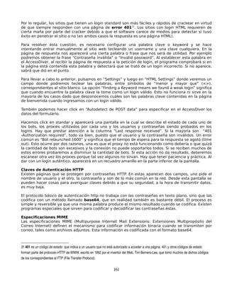 Por lo regular, los sitios que tienen un login standard son más fáciles y rápidos de crackear en virtud
de que siempre responden con una página de error 40131. Los sitios con login HTML requieren de
cierta maña por parte del cracker debido a que el software carece de medios para detectar si tuvo
éxito en penetrar el sitio o no (en ambos casos la respuesta es una página HTML).

Para resolver ésta cuestión, es necesario configurar una palabra clave o keyword y se hace
intentando entrar manualmente al sitio web tecleando un username y una clave cualquiera. En la
página de respuesta nos aparecerá una cierta palabra o frase que nos será de utilidad. Por ejemplo
podremos obtener la frase “Contraseña inválida” o “Invalid password”. Al establecer esta palabra en
el AccessDiver, al recibir la página de respuesta a la petición de login, el programa comprobará si en
la página está contenida esta palabra y detectará que se trató de un login incorrecto. Si no aparece,
sabrá que dió en el punto.

Para llevar a cabo lo anterior, pulsamos en “Settings” y luego en “HTML Settings” donde veremos un
campo donde podremos teclear las palabras, entre símbolos de “menor y mayor que“ (<>),
correspondientes al sitio blanco. La opción “Finding a Keyword means we found a weak login” significa
que cuando encuentre la palabra clave la tome como un login válido. Esto no funciona ni sirve en la
mayoría de los casos dado que desconocemos cuáles son las palabras clave contenidas en la página
de bienvenida cuando ingresamos con un login válido.

También podemos hacer click en “Autodetect de POST data” para especificar en el AccessDiver los
datos del formulario.

Hacemos click en standar y aparecerá una pantalla en la cual se describe el estado de cada uno de
los bots, los proxies utilizados por cada uno y los usuarios y contraseñas siendo probados en los
logins. Hay que prestar atención a la columna “Last response received”. Si la mayoría son “401
-Authorization required”, todo va bien, puesto que el usuario y la contraseña son inválidos. Un error
común es “Bot relaunched:1600” y significa que el tiempo de espera para la respuesta se agotó (time
out). Esto ocurre por dos razones, una es que el proxy no está funcionando como debería o que quizá
la cantidad de bots son excesivos y la conexión no puede soportarlos todos. Si se reciben muchos de
estos errores probaremos a disminuir la cantidad de bots. Si esta acción no da resultado, deberemos
escanear otra vez los proxies porque tal vez algunos no sirvan. Hay que tener paciencia y práctica. Al
dar con un login auténtico, aparecerá en un recuadro amarillo en la parte inferior de la pantalla.

Claves de Autenticación HTTP
Existen páginas que se protegen por contraseñas HTTP. En estas aparecen dos campos, uno pide el
nombre de usuario y el otro, la contraseña y son de lo más común en la red. Desde esta pantalla se
pueden hacer cosas para averiguar claves debido a que su seguridad, a la hora de transmitir datos,
es muy baja.

El protocolo básico de autenticación http no trabaja con las contraseñas en texto plano, sino que las
codifica con un método llamado base64, que en realidad también es bastante débil. El proceso es
simple y reversible ya que una misma palabra produce el mismo resultado cuando se codifica. Existen
programas especiales que sirven para codificar y decodificar las contraseñas éstas.

Especificaciones MIME
Las especificaciones MIME (Multipurpose Internet Mail Extensions: Extensiones Multipropósito del
Correo Internet) definen el mecanismo para codificar información binaria cuando se transmiten por
correo, tales como archivos adjuntos. Esta información es codificada con el formato base64.



31 401 es un código de estado  que indica a un usuario que no está autorizado a acceder a una página. 401 y otros códigos de estado 
forman parte del protocolo HTTP de WWW, escrito en 1992 por el inventor del Web, Tim Berners­Lee, que tomó muchos de dichos códigos 
de los correspondientes al FTP (File Transfer Protocol).


                                                                  161
 