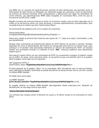Las MIME son un conjunto de especificaciones Internet de libre distribución que permiten tanto el
intercambio de texto escrito en lenguajes con diferentes juegos de caracteres, como el intercambio
de archivos de diversos formatos entre computadoras y aplicaciones que sigan los estándares de
correo Internet. Las especificaciones MIME están recogidas en numerosos RFCs, entre los que se
encuentran los RFC1521 y 1848.

Base64 convierte los archivos binarios en texto. En el archivo creado y que ha sido capturado con el
sniffer en la red local se verán una ristra de letras y números aparentemente incomprensibles. Aquí
se puede buscar la cadena que dice “Authorization:Basic”.

Se encontrarán las palabras junto con la cadena de caracteres:

Authorization:Basic
ChrkglwjUoitfbmkhgFD8Ecfk9oiR2eds4jk5yh8rHuyFFtgeTyY==

Ahora bien, desde la primera letra hasta los dos signos de “=”, todo es el Login y Contraseña, y hay
que decodificarlo.

Romper tales contraseñas de Autenticación Básica de HTTP difieren de servidor a servidor. También
dependen de cómo el administrador del sistema ha configurado este servicio. En primer lugar, para
averiguar si el servidor está ejecutando realmente un servicio de Autenticación HTTP, se necesita
teclear una contraseña errónea y si obtienes el error "401", entonces podemos estar plenamente
seguros que sí.

Para ejercer nuestro Oficio con las contraseñas de HTTP, es conveniente conseguir el registro creado
por el sniffer. En estos, como mencioné antes, se encuentra lo que una petición sería si se pudiera
pedir la página. Sería algo como lo siguiente:

GET /pagehere HTTP/1.1
Authorization: Basic rTygtK6Idqw8Ipl4jGhn2a2y3rqw2AD9GHs8gh7is==

El texto después de la palabra “Basic” es la contraseña. Pero recordemos que no está encriptada,
esta codificada en Base64. Fácilmente se puede decodificar de varias formas. Una es con Perl, usando
el módulo MIME::Base64.

El código sería como sigue:

use MIME::Base64;
print decode_base64("rTygtK6Idqw8Ipl4jGhn2a2y3rqw2AD9GHs8gh7is ==");

Es posible obtener el módulo MIME::Base64 descargándolo desde www.cpan.com. Después de
decodificarlo, se verá algo como lo que viene:

"jimmy.lobreyda:contraseñaaquí"

Los primeros dos campos serían el Nombre de usuario y el último campo es la contraseña en texto
plano.




                                                162
 