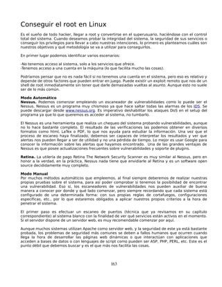 Conseguir el root en Linux
Es el sueño de todo hacker, llegar a root y convertirse en el superusuario, haciéndose con el control
total del sistema. Cuando deseamos probar la integridad del sistema, la seguridad de sus servicios o
conseguir los privilegios para llevar a cabo nuestras intenciones, lo primero es plantearnos cuáles son
nuestros objetivos y qué metodología se va a utilizar para conseguirlos.

En primer lugar podemos identificar varios escenarios:

-No tenemos acceso al sistema, solo a los servicios que ofrece.
-Tenemos acceso a una cuenta en la máquina (lo que facilita mucho las cosas).

Podríamos pensar que no es nada fácil si no tenemos una cuenta en el sistema, pero eso es relativo y
depende de otros factores que pueden entrar en juego. Puede existir un exploit remoto que nos de un
shell de root inmediatamente sin tener que darle demasiadas vueltas al asunto. Aunque esto no suele
ser de lo más común.

Modo Automático
Nessus. Podemos comenzar empleando un escaneador de vulnerabilidades como lo puede ser el
Nessus. Nessus es un programa muy chismoso ya que hace saltar todas las alarmas de los IDS. Se
puede descargar desde www.nessus.org. Es imperativo deshabilitar los ataques DoS en el setup del
programa ya que lo que queremos es acceder al sistema, no tumbarlo.

El Nessus es una herramienta que realiza un chequeo del sistema probando vulnerabilidades, aunque
no lo hace bastante completo. El resultado de las verificaciones las podemos obtener en diversos
formatos como html, LaTex o PDF, lo que nos ayuda para estudiar la información. Una vez que el
proceso de escaneo haya finalizado, debemos ser capaces de interpretar los resultados y ver que
alertas nos pueden llegar a ser de utilidad y no una pérdida de tiempo. Lo mejor es usar Google para
conocer la información sobre las alertas que hayamos encontrado. Una de las grandes ventajas de
Nessus es que posee actualizaciones frecuentes sobre vulnerabilidades y soporte de plugins.

Retina. La utilería de pago Retina The Network Security Scanner es muy similar al Nessus, pero en
honor a la verdad, en la práctica, Nessus nada tiene que envidiarle al Retina y es un software open
source decididamente muy completo.

Modo Manual
Por muchos métodos automáticos que empleemos, al final siempre deberemos de realizar nuestras
propias pruebas sobre el sistema, para así poder comprobar si tenemos la posibilidad de encontrar
una vulnerabilidad. Eso sí, los escaneadores de vulnerabilidades nos pueden auxiliar de buena
manera a conocer por donde y qué lado comenzar, pero siempre recordando que cada sistema está
configurado de una determinada forma: con sus propias reglas de cortafuegos, configuraciones
específicas, etc., por lo que estaremos obligados a aplicar nuestros propios criterios a la hora de
penetrar el sistema.

El primer paso es efectuar un escaneo de puertos (técnica que ya revisamos en su capítulo
correspondiente) al sistema blanco con la finalidad de ver qué servicios están activos en el momento.
Si el servidor dispone de un servidor web, es muy recomendable comenzar por aquí.

Aunque muchos sistemas utilizan Apache como servidor web, y la seguridad de este ya está bastante
probada, los problemas de seguridad más comunes se deben a fallos humanos que ocurren cuando
llega la hora de desarrollar las páginas web dinámicas o que interactúan con aplicaciones que
acceden a bases de datos o con lenguajes de script como pueden ser ASP, PHP, PERL, etc. Este es el
punto débil que debemos buscar y es el que más nos facilita las cosas.




                                                 163
 