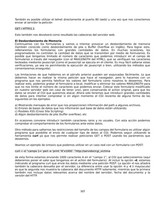 También es posible utilizar el telnet directamente al puerto 80 (web) y una vez que nos conectemos
enviar al servidor la petición

GET / HTTP/1.1

Esto también nos devolverá como resultado las cabeceras del servidor web.

El Desbordamiento de Memoria
Continuamos con los formularios y vamos a intentar provocar un desbordamiento de memoria
(también conocido como desbordamiento de pila o Buffer Overflow en inglés). Para lograr esto,
rellenaremos los formularios con grandes cantidades de datos. En muchas ocasiones, los
programadores no controlan la cantidad de datos que se transmiten por medio de formularios. Es
posible que tengamos limitado el número de caracteres que podemos introducir en el campo de
formularios a través del navegador (con el MAXLENGTH del HTML), que se verifiquen los caracteres
tecleados mediante javascript (como el javascript se ejecuta en el cliente. Es muy fácil saltarse estas
verificaciones, ya sea no permitiendo la ejecución de javascript o bien, utilizando los métodos que
comentaremos enseguida).

Las limitaciones de que hablamos en el párrafo anterior pueden ser esquivadas fácilmente. Lo que
debemos hacer es realizar la misma petición que hace el navegador, pero lo hacemos con un
programa que nos permita falsificar los valores del formulario como nosotros lo deseemos. Para
realizar esto, podemos grabar el formulario a local, modificar o eliminar los valores MAXLENGTH para
que no nos limite el número de caracteres que podemos enviar. Colocar este formulario modificado
en nuestro servidor web (en caso de tener uno), pero conservando el action original, para que los
datos se envíen al CGI que queremos atacar. Ahora solo tenemos que introducir grandes cantidades
de datos para intentar comprobar si en algún momento el CGI revienta de alguna forma de las
siguientes en los ejemplos:

a) Mostrando mensajes de error que nos proporcionen información del path a algunos archivos.
b) Errores de bases de datos que nos informarán qué base de datos están utilizando.
c) Posibles XSS (Cross Site Scripting)
d) Algún desbordamiento de pila (buffer overflow), etc

En ocasiones conviene introducir también caracteres raros y no usuales. Con esta acción podemos
comprobar el comportamiento de los formularios ante estos datos.

Otro método para saltarnos las restricciones del tamaño de los campos del formulario es utilizar algún
programa que posibilite el envío de cualquier tipo de datos al CGI. Podemos seguir utilizando la
herramienta curl ya que nos permite realizar peticiones GET o POST usando los parámetros que
deseemos.

Veamos un ejemplo de sintaxis que podemos utilizar en un caso real con un formulario con POST:

curl -i -d “campo 1=`perl -e 'print “A”x1000` “http://servidor/cgi_victima

de esta forma estamos enviando 1000 caracteres A en el “campo 1”, al CGI que seleccionemos (aquí
deberemos poner el valor que tengamos en el action del formulario). Al incluir la opción -d, estamos
indicando al programa curl que envíe los datos mediante una petición POST. La opción -i nos añadirá
también la cabecera devuelta por el servidor. La diferencia entre usar la opción -i y -I (i mayúscula)
es que la segunda nos muestra la cabecera del documento HTTP solamente, mientras que la primera
también nos incluye datos relevantes acerca del nombre del servidor, fecha del documento y la
versión del HTTP.




                                                  165
 