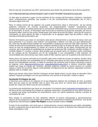 Para el caso de una petición por GET, solo tenemos que añadir los parámetros de la forma siguiente:

curl -i http://servidor/cgi_victima?campo1=`perl -e 'print “A”x1000'`&campo2=Lo_que_sea

La idea aquí es ponerse a jugar con los tamaños de los campos del formulario, introducir caracteres
raros, combinaciones extrañas, que puedan o no ser correctamente interpretadas por el CGI y
devuelva algún error útil.

Mirar el código fuente de las páginas nos puede proporcionar ideas e información de por donde
podemos continuar. En muchas ocasiones, los programadores “olvidan” comentarios que
proporcionan pistas. El código javascript es conveniente entenderlo para conocer la función que tiene
en el formulario. A veces, un formulario solo funcionará si tenemos el javascript activado, por eso es
necesario saber cómo es que actúa. Puede pasar que antes de enviar los datos, como los de usuario y
contraseña, se pase alguno de ellos a mayúsculas, se le agregue algún tipo de prefijo o sufijo, se
controle el formato de los datos, etc.

Muchos formularios que estan en servidores web atacan directamente a una base de datos, bien sea
para autenticar a un usuario, para realizar una búsqueda u obtener una URL a la que redireccionar,
etc. Este tipo de aplicaciones pueden ser susceptibles a ataques de inyección SQL (SQL injection). Por
medio de esta técnica podríamos ejecutar cualquier sentencia SQL en la base de datos. Son varias las
veces en que los programadores no tienen en cuenta el formato de los datos introducidos por los
usuarios, por lo que existe la posibilidad de escapar las sentencias SQL mediante comillas simples ('),
comillas dobles (“), puntos y comas. Otra prueba que se puede hacer es introducir estos caracteres
en los campos de los formularios con fin de comprobar si son susceptibles a SQL injection. Es
recomendable leer documentos que traten sobre el SQL injection para ver la potencia de esta técnica.

Hasta ahora nos hemos centrado en el servidor web como medio de acceso al sistema. Existen otros
servicios que también son susceptibles de ser utilizados para ganar acceso, pero lamentablemente no
existe una metodología concreta. Lo ideal es averiguar las versiones que se estan utilizando y buscar
en páginas como www.securityfocus.com, www.packetstormsecurity.nl e intentar encontrar algún
exploit que haga el trabajo por nosotros. También podemos instalar el mismo servicio en nuestro
equipo y tratar de encontrar alguna vulnerabilidad (configuraciones por defecto, login/pwd comunes,
páginas web no visibles, etc).

Ahora que hemos visto cómo intentar conseguir acceso desde afuera, lo que sigue es aprender cómo
obtener mayores privilegios una vez que tenemos una cuenta en el servidor, nuestra o ajena.

Escalando Privilegios de root
si tenemos una cuenta en la máquina en la que deseamos obtener los privilegios de root, se podría
decir que las cosas se nos facilitan solo un poco. Hay que tener en cuenta que la seguridad local
puede ser mayor por dentro que de cara al público.

Lo primero que tendríamos que hacer es comprobar si el sistema tiene contraseña ensombrecida o no
(el tema de las contraseñas fue tratado en capítulos anteriores). Actualmente es muy difícil encontrar
un equipo que tenga contraseñas sin ensombrecer, pero con suerte podremos intentar crackear la
contraseña de root.

Para romper la contraseña de root, debemos obtener el archivo /etc/passwd y aprovecharemos
algunos de los programas que existen para obtener las contraseñas mediante diccionarios. Uno de los
programas más famosos es John The Ripper aunque también existe el Crack.

Si esto no da resultados, raro sería que sí, comenzaremos a buscar programas que estén setuidados,
es decir, programas que se ejecutarán con permisos de otro usuario. A nosotros nos interesan los que
estén setuidados a root.



                                                 166
 